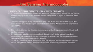 THERMOCOUPLE FIRE DETECTOR - PRINCIPLE OF OPERATION
1. A Thermocouple is a device that converts thermal energy directly into an electric voltage
where a temp gradient exists between the two end junction of a pair of dissimilar metal
wires.
2. This may be applied at any temperature upto 1200 °C for base metals and 1500°C for
noble metals. Base metal couples are made from Chromel-Alumel wire for temperature
upto 1200°C.
3. This system detects a fire situation by sensing an undue temperature rise in the air and
gas flow streams.
4. It consists of a set of thermocouples located strategically in the air preheater flow
streams and a scanner device, which measures, at set intervals, the temperature of each
thermocouple and compares with its set point.
5. In case of a measured value being more than the set point, an alarm contact is closed to
inform the operator about a possible fire situation demanding immediate attention.
 