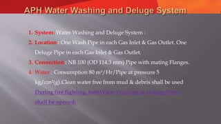1. System: Water Washing and Deluge System :
2. Location : One Wash Pipe in each Gas Inlet & Gas Outlet. One
Deluge Pipe in each Gas Inlet & Gas Outlet.
3. Connection : NB 100 (OD 114.3 mm) Pipe with mating Flanges.
4. Water : Consumption 80 m³/Hr/Pipe at pressure 5
kg/cm²(g).Clean water free from mud & debris shall be used.
During fire fighting, bothWater Washing & Deluge Pipes
shall be opened.
 