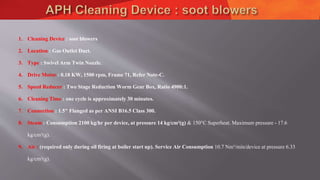 1. Cleaning Device : soot blowers
2. Location : Gas Outlet Duct.
3. Type : Swivel Arm Twin Nozzle.
4. Drive Motor : 0.18 KW, 1500 rpm, Frame 71, Refer Note-C.
5. Speed Reducer : Two Stage Reduction Worm Gear Box, Ratio 4900:1.
6. Cleaning Time : one cycle is approximately 30 minutes.
7. Connection : 1.5" Flanged as per ANSI B16.5 Class 300.
8. Steam : Consumption 2100 kg/hr per device, at pressure 14 kg/cm²(g) & 150°C Superheat. Maximum pressure - 17.6
kg/cm²(g).
9. Air : (required only during oil firing at boiler start up). Service Air Consumption 10.7 Nm³/min/device at pressure 6.33
kg/cm²(g).
 