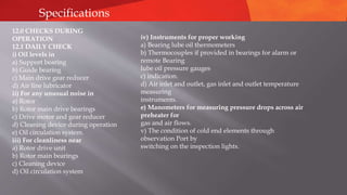 Specifications
12.0 CHECKS DURING
OPERATION
12.1 DAILY CHECK
i) Oil levels in
a) Support bearing
b) Guide bearing
c) Main drive gear reducer
d) Air line lubricator
ii) For any unusual noise in
a) Rotor
b) Rotor main drive bearings
c) Drive motor and gear reducer
d) Cleaning device during operation
e) Oil circulation system.
iii) For cleanliness near
a) Rotor drive unit
b) Rotor main bearings
c) Cleaning device
d) Oil circulation system
iv) Instruments for proper working
a) Bearing lube oil thermometers
b) Thermocouples if provided in bearings for alarm or
remote Bearing
lube oil pressure gauges
c) indication.
d) Air inlet and outlet, gas inlet and outlet temperature
measuring
instruments.
e) Manometers for measuring pressure drops across air
preheater for
gas and air flows.
v) The condition of cold end elements through
observation Port by
switching on the inspection lights.
 