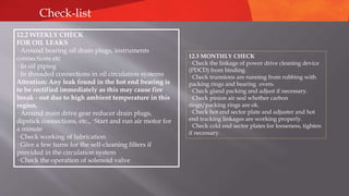 12.3 MONTHLY CHECK
· Check the linkage of power drive cleaning device
(PDCD) from binding.
· Check trunnions are running from rubbing with
packing rings and bearing overs.
· Check gland packing and adjust if necessary.
· Check pinion air seal whether carbon
rings/packing rings are ok.
· Check hot end sector plate and adjuster and hot
end tracking linkages are working properly.
· Check cold end sector plates for looseness, tighten
if necessary.
Check-list
12.2 WEEKLY CHECK
FOR OIL LEAKS
· Around bearing oil drain plugs, instruments
connections etc
· In oil piping
· In threaded connections in oil circulation systems
Attention: Any leak found in the hot end bearing is
to be rectified immediately as this may cause fire
break - out due to high ambient temperature in this
region.
· Around main drive gear reducer drain plugs,
dipstick connections, etc.,· Start and run air motor for
a minute
· Check working of lubrication.
· Give a few turns for the self-cleaning filters if
provided in the circulation system
· Check the operation of solenoid valve
 