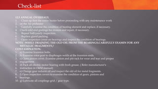 Check-list
12.5 ANNUAL OVERHAUL
1. · Clean up first the entire heater before proceeding with any maintenance work
2. on the Air preheater
3. · Carefully examine the condition of heating element and replace, if necessary.
4. Check cold end gratings for erosion and repair, if necessary.
5. · Repeat half-yearly inspection.
6. · Replace gland packing.
7. · Open inspection cover on bearings and inspect the condition of bearings.
NOTE : WHILE DRAINING THE OLD OIL FROM THE BEARINGS,CAREFULLY EXAMIN FOR ANY
METALLIC FRAGMENTS /
CONTAMINATION.
1. a) Examine trunnion bolts.
2. b) Examine rotor post to diaphragm welds at the trunnion ends.
3. c) Open pinion cover. Examine pinion and pin rack for wear and tear and proper
4. engagement.
5. d) Pack all electric motor bearing with fresh grease. ( Refer manufacturer's
6. instruction in O&M manual)
7. e) Change gear reducer oil and inspect the old oil for metal fragments.
8. f) Open inspection covers to examine the condition of gears, pinions and
9. bearings.
10. g) Lubricate all couplings grid / gear type.
 
