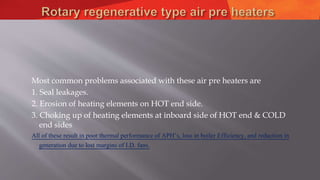 Most common problems associated with these air pre heaters are
1. Seal leakages.
2. Erosion of heating elements on HOT end side.
3. Choking up of heating elements at inboard side of HOT end & COLD
end sides
All of these result in poor thermal performance of APH’s, loss in boiler Efficiency, and reduction in
generation due to lost margins of I.D. fans.
 