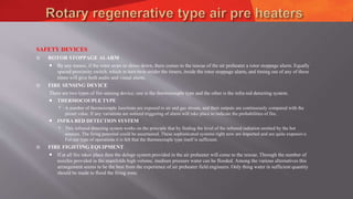 SAFETY DEVICES
 ROTOR STOPPAGE ALARM
 By any means, if the rotor stops or slows down, there comes to the rescue of the air preheater a rotor stoppage alarm. Equally
spaced proximity switch, which in turn twin strider the timers, inside the rotor stoppage alarm, and timing out of any of these
times will give both audio and visual alarm.
 FIRE SENSING DEVICE
There are two types of fire sensing device; one is the thermocouple type and the other is the infra red detecting system.
 THERMOCOUPLE TYPE
 A number of thermocouple Junctions are exposed to air and gas stream, and their outputs are continuously compared with the
preset value. If any variations are noticed triggering of alarm will take place to indicate the probabilities of fire.
 INFRA RED DETECTION SYSTEM
 This infrared detecting system works on the principle that by finding the level of the infrared radiation emitted by the hot
sources. The firing potential could be ascertained. These sophisticated systems right now are imported and are quite expensive.
For our type of operations it is felt that the thermocouple type itself is sufficient.
 FIRE FIGHTING EQUIPMENT
 If at all fire takes place then the deluge system provided in the air preheater will come to the rescue. Through the number of
nozzles provided in the manifolds high volume, medium pressure water can be flooded. Among the various alternatives this
arrangement seems to be the best from the experience of air preheater field engineers. Only thing water in sufficient quantity
should be made to flood the firing zone.
 