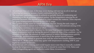 1. Air preheater fires are rare. A fire may occur during cold start up on oil or start-up
following hot stand-by because of poor combustion of the oil fuel.
2. The improper combustion results in unburnt or partially burnt oil condensing and
depositing on the air preheater element surface. As the temperature entering the air
preheater increases, this deposit is baked to a hard varnish-like material. These deposits
can ignite as temperature increases to 315-370 °C range.
3. This ignition usually starts in a small area of the deposit. During the early stages of
deposit generated is carried away from the area of its origin. Downstream mixing of the
fluids further minimises any external effect.
4. Most of the heat generated is absorbed by the metal heat transfer element nearby. The
actual temperature build up during this period is relatively slow. If the condition can be
detected at that time, the amount of water required to reduce the temperatures quickly
to below the ignition temperature, is much less.If this ignited deposit remains
undetected it will continue to generate heat until the metal heat transfer element reaches
730 to 765 °C. At this point, metal may ignite with temperatures reaching 1650 °C and
higher in a matter of minutes.
5. Metal fires are self-sustaining and would require more water than is normally available
to drop the temperature to a reasonable level. It should be noted that CO2, Halon and
other extinguishing agents are ineffective under these circumstances.
 
