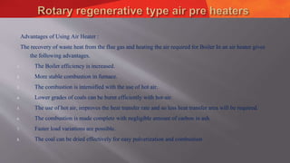 Advantages of Using Air Heater :
The recovery of waste heat from the flue gas and heating the air required for Boiler In an air heater gives
the following advantages.
1. The Boiler efficiency is increased.
2. More stable combustion in furnace.
3. The combustion is intensified with the use of hot air.
4. Lower grades of coals can be burnt efficiently with hot-air.
5. The use of hot air, improves the heat transfer rate and so less heat transfer area will be required.
6. The combustion is made complete with negligible amount of carbon in ash.
7. Faster load variations are possible.
8. The coal can be dried effectively for easy pulverization and combustion
 