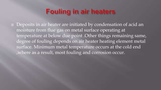  Deposits in air heater are initiated by condensation of acid an
moisture from flue gas on metal surface operating at
temperature at below due point .Other things remaining same,
degree of fouling depends on air heater heating element metal
surface. Minimum metal temperature occurs at the cold end
,where as a result, most fouling and corrosion occur.
 