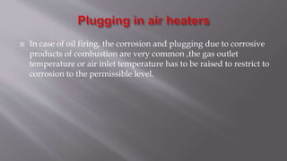  In case of oil firing, the corrosion and plugging due to corrosive
products of combustion are very common ,the gas outlet
temperature or air inlet temperature has to be raised to restrict to
corrosion to the permissible level.
 