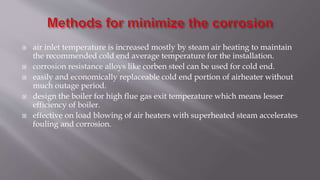  air inlet temperature is increased mostly by steam air heating to maintain
the recommended cold end average temperature for the installation.
 corrosion resistance alloys like corben steel can be used for cold end.
 easily and economically replaceable cold end portion of airheater without
much outage period.
 design the boiler for high flue gas exit temperature which means lesser
efficiency of boiler.
 effective on load blowing of air heaters with superheated steam accelerates
fouling and corrosion.
 