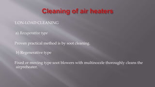 1.ON-LOAD CLEANING
a) Recuperative type
Proven practical method is by soot cleaning.
b) Regenerative type
Fixed or moving type soot blowers with multinozzle thoroughly cleans the
airpreheater.
 