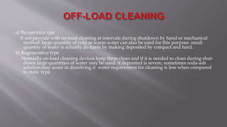 a) Recuperative type
If not provide with on-load cleaning at intervals during shutdown by hand or mechanical
method. large quantity of cold or warm water can also be used for this purpose. small
quantity of water is actually do harm by making deposited by compact and hard.
b) Regenerative type
Normally on-load cleaning devices keep them clean and if it is needed to clean during shut-
down large quantities of water may be used. it deposited is severe, sometimes soda-ash
solution may assist in dissolving it. water requirement for cleaning is less when compared
to static type.
 