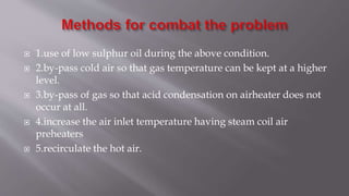  1.use of low sulphur oil during the above condition.
 2.by-pass cold air so that gas temperature can be kept at a higher
level.
 3.by-pass of gas so that acid condensation on airheater does not
occur at all.
 4.increase the air inlet temperature having steam coil air
preheaters
 5.recirculate the hot air.
 