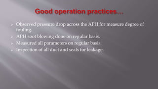  Observed pressure drop across the APH for measure degree of
fouling.
 APH soot blowing done on regular basis.
 Measured all parameters on regular basis.
 Inspection of all duct and seals for leakage.
 