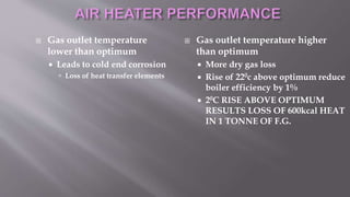  Gas outlet temperature
lower than optimum
 Leads to cold end corrosion
 Loss of heat transfer elements
 Gas outlet temperature higher
than optimum
 More dry gas loss
 Rise of 220c above optimum reduce
boiler efficiency by 1%
 20C RISE ABOVE OPTIMUM
RESULTS LOSS OF 600kcal HEAT
IN 1 TONNE OF F.G.
 
