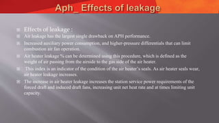  Effects of leakage :
 Air leakage has the largest single drawback on APH performance.
 Increased auxiliary power consumption, and higher-pressure differentials that can limit
combustion air fan operation.
 Air heater leakage % can be determined using this procedure, which is defined as the
weight of air passing from the airside to the gas side of the air heater.
 This index is an indicator of the condition of the air heater’s seals. As air heater seals wear,
air heater leakage increases.
 The increase in air heater leakage increases the station service power requirements of the
forced draft and induced draft fans, increasing unit net heat rate and at times limiting unit
capacity.
 