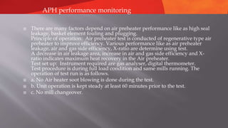  There are many factors depend on air preheater performance like as high seal
leakage, basket element fouling and plugging.
Principle of operation: Air preheater test is conducted of regenerative type air
preheater to improve efficiency. Various performance like as air preheater
leakage, air and gas side efficiency, X-ratio are determine using test.
A decrease in air leakage area, increase in air and gas side efficiency and X-
ratio indicates maximum heat recovery in the Air preheater.
Test set up: Instrument required are gas analyser, digital thermometer.
Test procedure is during full load condition and same mills running. The
operation of test run is as follows.
 a. No Air heater soot blowing is done during the test.
 b. Unit operation is kept steady at least 60 minutes prior to the test.
 c. No mill changeover.
APH performance monitoring
 