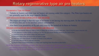 Recuperative Type Air Heater
 Tubular air heaters and plate type air heaters are coming under this category. The Plate type heaters are
not generally used in the large capacity Boilers.
ADVANTAGS OF RECUPERATIVE AIR HEATER
 The major advantage is that this type of air heater is not having any moving parts. So the maintenance
involved is less and so no auxiliary power consumption.
 Also there is no possibility of fly ash carry over by the heated air in these air heaters.
DISADVANTAGES OF RECUPERATIVE AIR HEATER
 a) As the heat transfer areas are made of tubes or plates the air heater occupies more area. Also it involves more material cost.
 b) Any puncture in tubes results in leaking of air into flue gas stream thereby increasing the load on fans.
 c) Deposits on the tube surface reduce the heat transfer.
 d) Pressure drop of flue gas across the air heater is high.
 e) The cross flow heat transfer in tubular air heater is less efficient.
 f) Severely affected due to cold end corrosion.
 g) Replacement of punctured tubes is a major task requiring more downtime on the boiler.
With the number of disadvantages, the use of recuperative air heaters in large capacity boilers is
becoming unpopular. However in certain boilers, the tubular air heater is used to separately heat the
primary air to avoid carry over of fly ash to pulverize.
 