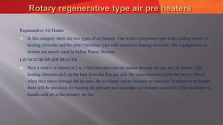 Regenerative Air Heater
 In this category there are two types of air heaters. One is the Ljungstrom type with rotating matrix of
heating elements and the other Davidson type with stationary heating elements. The Ljungstrorm air
heaters are mostly used in Indian Power Stations.
LJUNGSTROM AIR HEATER
 Here a matrix is rotated at 2 to 3 rpm and alternatively passes through the gas and air passes. The
heating elements pick up the heat from the flue gas and -the same elements gives the heat to the air
when they move through the air pass. the air heater can be bisector or trisect or. In trisect or air heater,
there will be provision for heating the primary and secondary air streams separately. This facilitates to
handle cold air at the primary air fan.
 