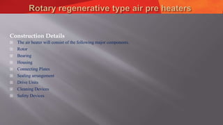Construction Details
 The air heater will consist of the following major components.
 Rotor
 Bearing
 Housing
 Connecting Plates
 Sealing arrangement
 Drive Units
 Cleaning Devices
 Safety Devices
 