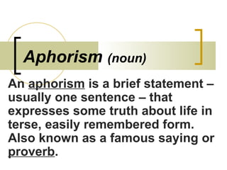 Aphorism  (noun) An  aphorism  is a brief statement – usually one sentence – that expresses some truth about life in terse, easily remembered form.  Also known as a famous saying or  proverb . 