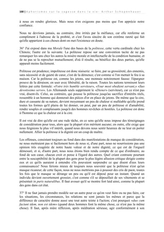 100 | A p h o r i s m e s s u r l a s a g e s s e d a n s l a v i e - A r t h u r S c h o p e n h a u e r

à nous en rendre glorieux. Mais nous n'en exigeons pas moins que l'on apprécie notre
confiance.
Nous ne devrions jamais, au contraire, être irrités par la méfiance, car elle renferme un
compliment à l'adresse de la probité, et c'est l'aveu sincère de son extrême rareté qui fait
qu'elle appartient à ces choses dont on met l'existence en doute.
36° J'ai exposé dans ma Morale l'une des bases de la politesse, cette vertu cardinale chez les
Chinois; l'autre est la suivante. La politesse repose sur une convention tacite de ne pas
remarquer les uns chez les autres la misère morale et intellectuelle de la condition humaine, et
de ne pas se la reprocher mutuellement; d'où il résulte, au bénéfice des deux parties, qu'elle
apparaît moins facilement.
Politesse est prudence; impolitesse est donc niaiserie: se faire, par sa grossièreté, des ennemis,
sans nécessité et de gaieté de cœur, c'est de la démence; c'est comme si l'on mettait le feu à sa
maison. Car la politesse est, comme les jetons, une monnaie notoirement fausse: l'épargner
prouve de la déraison; en user avec libéralité, de la raison. Toutes les nations terminent leurs
lettres par cette formule: «Votre très humble serviteur», «Your most obedient servant,» «Suo
devotissimo servo». Les Allemands seuls suppriment le «Diener» (serviteur), car ce n'est pas
vrai, disent-ils. Celui, au contraire, qui pousse la politesse jusqu'au sacrifice d'intérêts réels,
ressemble à un homme qui donnerait des pièces d'or en place de jetons. De même que la cire,
dure et cassante de sa nature, devient moyennant un peu de chaleur si malléable qu'elle prend
toutes les formes qu'il plaira de lui donner, on peut, par un peu de politesse et d'amabilité,
rendre souples et complaisants jusqu'à des hommes revêches et hostiles. La politesse est donc
à l'homme ce que la chaleur est à la cire.
Il est vrai de dire qu'elle est une rude tâche, en ce sens qu'elle nous impose des témoignages
de considération pour tous, alors que la plupart n'en méritent aucune; en outre, elle exige que
nous feignions le plus vif intérêt, quand nous devons nous sentir heureux de ne leur en porter
nullement. Allier la politesse à la dignité est un coup de maître.
Les offenses, consistant toujours au fond dans des manifestations de manque de considération,
ne nous mettraient pas si facilement hors de nous si, d'une part, nous ne nourrissions pas une
opinion très exagérée de notre haute valeur et de notre dignité, ce qui est de l'orgueil
démesuré, et si, d'autre part, nous nous étions bien rendu compte de ce que d'ordinaire, au
fond de son cœur, chacun croit et pense à l'égard des autres. Quel criant contraste pourtant
entre la susceptibilité de la plupart des gens pour la plus légère allusion critique dirigée contre
eux et ce qu'ils auraient à entendre s'ils pouvaient surprendre ce que disent d'eux leurs
connaissances! Nous ferions mieux de toujours nous souvenir que la politesse n'est qu'un
masque ricaneur; de cette façon, nous ne nous mettrions pas à pousser des cris de paon, toutes
les fois que le masque se dérange un peu ou qu'il est déposé pour un instant. Quand un
individu devient ouvertement grossier, c'est comme s'il se dépouillait de ses vêtements et se
présentait in puris naturalibus. Il faut avouer qu'il se montre fort laid ainsi, comme la plupart
des gens dans cet état.
37° Il ne faut jamais prendre modèle sur un autre pour ce qu'on veut faire ou ne pas faire, car
les situations, les circonstances, les relations ne sont jamais les mêmes et parce que la
différence de caractère donne aussi une tout autre teinte à l'action; c'est pourquoi «duo cum
faciunt idem, non est idem» (quand deux hommes font la même chose, ce n'est pas la même
chose). Il faut, après mûre réflexion, après méditation sérieuse, agir conformément à son

 