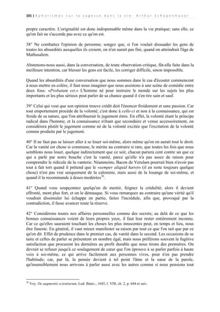 101 | A p h o r i s m e s s u r l a s a g e s s e d a n s l a v i e - A r t h u r S c h o p e n h a u e r

propre caractère. L'originalité est donc indispensable même dans la vie pratique; sans elle, ce
qu'on fait ne s'accorde pas avec ce qu'on est.
38° Ne combattez l'opinion de personne; songez que, si l'on voulait dissuader les gens de
toutes les absurdités auxquelles ils croient, on n'en aurait pas fini, quand on atteindrait l'âge de
Mathusalem.
Abstenons-nous aussi, dans la conversation, de toute observation critique, fût-elle faite dans la
meilleure intention, car blesser les gens est facile, les corriger difficile, sinon impossible.
Quand les absurdités d'une conversation que nous sommes dans le cas d'écouter commencent
à nous mettre en colère, il faut nous imaginer que nous assistons à une scène de comédie entre
deux fous: «Probatum est.» L'homme né pour instruire le monde sur les sujets les plus
importants et les plus sérieux peut parler de sa chance quand il s'en tire sain et sauf.
39° Celui qui veut que son opinion trouve crédit doit l'énoncer froidement et sans passion. Car
tout emportement procède de la volonté; c'est donc à celle-ci et non à la connaissance, qui est
froide de sa nature, que l'on attribuerait le jugement émis. En effet, la volonté étant le principe
radical dans l'homme, et la connaissance n'étant que secondaire et venue accessoirement, on
considérera plutôt le jugement comme né de la volonté excitée que l'excitation de la volonté
comme produite par le jugement.
40° Il ne faut pas se laisser aller à se louer soi-même, alors même qu'on en aurait tout le droit.
Car la vanité est chose si commune, le mérite au contraire si rare, que toutes les fois que nous
semblons nous louer, quelque indirectement que ce soit, chacun pariera cent contre un que ce
qui a parlé par notre bouche c'est la vanité, parce qu'elle n'a pas assez de raison pour
comprendre le ridicule de la vanterie. Néanmoins, Bacon de Verulam pourrait bien n'avoir pas
tout à fait tort quand il prétend que le «semper aliquid hæret» (il en reste toujours quelque
chose) n'est pas vrai uniquement de la calomnie, mais aussi de la louange de soi-même, et
quand il la recommande à doses modérées36.
41° Quand vous soupçonnez quelqu'un de mentir, feignez la crédulité; alors il devient
effronté, ment plus fort, et on le démasque. Si vous remarquez au contraire qu'une vérité qu'il
voudrait dissimuler lui échappe en partie, faites l'incrédule, afin que, provoqué par la
contradiction, il fasse avancer toute la réserve.
42° Considérons toutes nos affaires personnelles comme des secrets; au delà de ce que les
bonnes connaissances voient de leurs propres yeux, il faut leur rester entièrement inconnu.
Car ce qu'elles sauraient touchant les choses les plus innocentes peut, en temps et lieu, nous
être funeste. En général, il vaut mieux manifester sa raison par tout ce que l'on tait que par ce
qu'on dit. Effet de prudence dans le premier cas, de vanité dans le second. Les occasions de se
taire et celles de parler se présentent en nombre égal, mais nous préférons souvent la fugitive
satisfaction que procurent les dernières au profit durable que nous tirons des premières. On
devrait se refuser jusqu'à ce soulagement de cœur que l'on éprouve à se parler parfois à haute
voix à soi-même, ce qui arrive facilement aux personnes vives, pour n'en pas prendre
l'habitude; car, par là, la pensée devient à tel point l'âme et la sœur de la parole,
qu'insensiblement nous arrivons à parler aussi avec les autres comme si nous pensions tout

36

Voy. De augmentis scientiarum, Lud. Batav., 1645, l. VIII, ch. 2, p. 644 et suiv.

 
