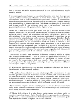 102 | A p h o r i s m e s s u r l a s a g e s s e d a n s l a v i e - A r t h u r S c h o p e n h a u e r

haut; et cependant la prudence commande d'entretenir un large fossé toujours ouvert entre la
pensée et la parole.
Il nous semble parfois que les autres ne peuvent absolument pas croire à une chose qui nous
concerne, tandis qu'ils ne songent nullement à en douter; s'il nous arrive cependant d'éveiller
ce doute en eux, alors en effet ils ne pourront plus y ajouter foi. Mais nous ne nous trahissons
uniquement que dans l'idée qu'il est impossible qu'on ne le remarque pas; c'est ainsi aussi que
nous nous précipitons en bas d'une hauteur par l'effet d'un vertige, c'est-à-dire de cette pensée
qu'il n'est pas possible de rester solidement à cette place et que l'angoisse d'y rester est si
poignante qu'il vaut mieux l'abréger: cette illusion s'appelle vertige.
D'autre part, il faut savoir que les gens, même ceux qui ne trahissent d'ailleurs qu'une
médiocre perspicacité, sont d'excellents algébristes quand il s'agit des affaires personnelles
des autres; dans ces matières, une seule quantité étant donnée, ils résolvent les problèmes les
plus compliqués. Si, par exemple, on leur raconte une histoire passée en supprimant tous les
noms et toutes les autres indications sur les personnes, il faut se garder d'introduire dans la
narration le moindre détail positif et spécial, tel que la localité, ou la date, ou le nom d'un
personnage secondaire, ou quoi que ce soit qui aurait avec l'affaire la connexion la plus
éloignée, car ils y trouvent aussitôt une grandeur donnée positivement, à l'aide de laquelle leur
perspicacité algébrique déduit tout le reste. L'exaltation de la curiosité est telle dans ces cas,
qu'avec son secours la volonté met les éperons aux flancs de l'intellect, qui, poussé de la sorte,
arrive aux résultats les plus lointains. Car, autant les hommes ont peu d'aptitude et de curiosité
pour les vérités générales, autant ils sont avides des vérités individuelles.
Voilà pourquoi le silence a été si instamment recommandé par tous les docteurs en sagesse
avec les arguments les plus divers à l'appui. Je n'ai donc pas besoin d'en dire davantage et me
contenterai de rapporter quelques maximes arabes très énergiques et peu connues: «Ce que
ton ennemi ne doit pas apprendre, ne le dis pas à ton ami.»—«Faut que je garde mon secret,
il est mon prisonnier; dès que je le lâche, c'est moi qui deviens son prisonnier.»—«A l'arbre
du silence pend son fruit, la tranquillité.»
43° Point d'argent mieux placé que celui dont nous nous sommes laissé voler, car il nous a
immédiatement servi à acheter de la prudence.
44° Ne gardons d'animosité contre personne, autant que possible; contentons-nous de bien
noter les «procédés» de chacun, et souvenons-nous-en, pour fixer par là la valeur de chacun
au moins en ce qui nous concerne, et pour régler en conséquence notre attitude et notre
conduite envers les gens; soyons toujours bien convaincus que le caractère ne change jamais:
oublier un vilain trait, c'est jeter par la fenêtre de l'argent péniblement acquis. Mais, en suivant
ma recommandation, on sera protégé contre la folle confiance et contre la folle amitié.
«Ni aimer ni haïr» comprend la moitié de toute sagesse; «ne rien dire et ne rien croire,» voilà
l'autre moitié. Il est vrai qu'on tournera volontiers le dos à un monde qui rend nécessaires des
règles comme celles-là et comme les suivantes.
45° Montrer de la colère ou de la haine dans ses paroles ou dans ses traits est inutile, est
dangereux, imprudent, ridicule, vulgaire. On ne doit donc témoigner de colère ou de haine que
par des actes. La seconde manière réussira d'autant plus sûrement qu'on se sera mieux gardé
de la première. Les animaux à sang froid sont les seuls venimeux.

 