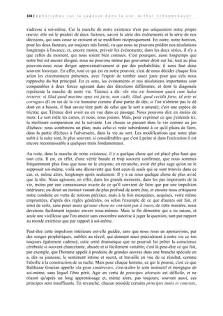 104 | A p h o r i s m e s s u r l a s a g e s s e d a n s l a v i e - A r t h u r S c h o p e n h a u e r

s'adresse à soi-même. Car la marche de notre existence n'est pas uniquement notre propre
œuvre; elle est le produit de deux facteurs, savoir la série des événements et la série de nos
décisions, qui sans cesse se croisent et se modifient réciproquement. En outre, notre horizon,
pour les deux facteurs, est toujours très limité, vu que nous ne pouvons prédire nos résolutions
longtemps à l'avance, et, encore moins, prévoir les événements; dans les deux séries, il n'y a
que celles du moment, qui nous soient bien connues. C'est pourquoi, aussi longtemps que
notre but est encore éloigné, nous ne pouvons même pas gouverner droit sur lui; tout au plus
pouvons-nous nous diriger approximativement et par des probabilités; il nous faut donc
souvent louvoyer. En effet, tout ce qui est en notre pouvoir, c'est de nous décider chaque fois
selon les circonstances présentes, avec l'espoir de tomber assez juste pour que cela nous
rapproche du but principal. En ce sens, les événements et nos résolutions importantes sont
comparables à deux forces agissant dans des directions différentes, et dont la diagonale
représente la marche de notre vie. Térence a dit: «In vita est hominum quasi cum ludas
tesseris: si illud quod maxime opus est jactu, non cadit, illud, quod cecidit forte, id arte ut
corrigas» (Il en est de la vie humaine comme d'une partie de dés; si l'on n'obtient pas le dé
dont on a besoin, il faut savoir tirer parti de celui que le sort a amené); c'est une espèce de
trictrac que Térence doit avoir eu en vue dans ce passage. Nous pouvons dire en moins de
mots: Le sort mêle les cartes, et nous, nous jouons. Mais, pour exprimer ce que j'entends ici,
la meilleure comparaison est la suivante. Les choses se passent dans la vie comme au jeu
d'échecs: nous combinons un plan; mais celui-ci reste subordonné à ce qu'il plaira de faire,
dans la partie d'échecs à l'adversaire, dans la vie au sort. Les modifications que notre plan
subit à la suite sont, le plus souvent, si considérables que c'est à peine si dans l'exécution il est
encore reconnaissable à quelques traits fondamentaux.
Au reste, dans la marche de notre existence, il y a quelque chose qui est placé plus haut que
tout cela. Il est, en effet, d'une vérité banale et trop souvent confirmée, que nous sommes
fréquemment plus fous que nous ne le croyons; en revanche, avoir été plus sage qu'on ne le
supposait soi-même, voilà une découverte que font ceux-là seuls qui se sont trouvés dans ce
cas, et, même alors, longtemps après seulement. Il y a en nous quelque chose de plus avisé
que la tête. Nous agissons, en effet, dans les grands moments, dans les pas importants de la
vie, moins par une connaissance exacte de ce qu'il convient de faire que par une impulsion
intérieure; on dirait un instinct venant du plus profond de notre être, et ensuite nous critiquons
notre conduite en vertu de notions précises, mais à la fois mesquines, acquises, voire même
empruntées, d'après des règles générales, ou selon l'exemple de ce que d'autres ont fait, et
ainsi de suite, sans peser assez qu'«une chose ne convient pas à tous»; de cette manière, nous
devenons facilement injustes envers nous-mêmes. Mais la fin démontre qui a eu raison, et
seule une vieillesse que l'on atteint sans encombre autorise à juger la question, tant par rapport
au monde extérieur que par rapport à soi-même.
Peut-être cette impulsion intérieure est-elle guidée, sans que nous nous en apercevions, par
des songes prophétiques, oubliés au réveil, qui donnent ainsi précisément à notre vie ce ton
toujours également cadencé, cette unité dramatique que ne pourrait lui prêter la conscience
cérébrale si souvent chancelante, abusée et si facilement variable; c'est là peut-être ce qui fait,
par exemple, que l'homme appelé à produire de grandes œuvres dans une branche spéciale en
a, dès sa jeunesse, le sentiment intime et secret, et travaille en vue de ce résultat, comme
l'abeille à la construction de sa ruche. Mais pour chaque homme, ce qui le pousse, c'est ce que
Balthazar Gracian appelle «la gran sindéresis», c'est-à-dire le soin instinctif et énergique de
soi-même, sans lequel l'être périt. Agir en vertu de principes abstraits est difficile, et ne
réussit qu'après un long apprentissage et, même alors, pas toujours; souvent aussi, ces
principes sont insuffisants. En revanche, chacun possède certains principes innés et concrets,

 