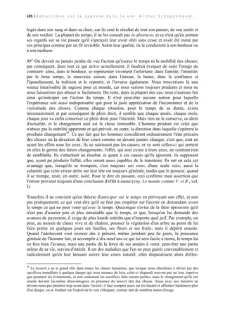 105 | A p h o r i s m e s s u r l a s a g e s s e d a n s l a v i e - A r t h u r S c h o p e n h a u e r

logés dans son sang et dans sa chair, car ils sont le résultat de tout son penser, de son sentir et
de son vouloir. La plupart du temps, il ne les connaît pas in abstracto, et ce n'est qu'en portant
ses regards sur sa vie passée qu'il s'aperçoit leur avoir obéi sans cesse et avoir été mené par
ces principes comme par un fil invisible. Selon leur qualité, ils le conduiront à son bonheur ou
à son malheur.
49° On devrait ne jamais perdre de vue l'action qu'exerce le temps ni la mobilité des choses;
par conséquent, dans tout ce qui arrive actuellement, il faudrait évoquer de suite l'image du
contraire: ainsi, dans le bonheur, se représenter vivement l'infortune; dans l'amitié, l'inimitié;
par le beau temps, la mauvaise saison; dans l'amour, la haine; dans la confiance et
l'épanchement, la trahison et le repentir; et l'inverse également. Nous trouverions là une
source intarissable de sagesse pour ce monde, car nous serions toujours prudents et nous ne
nous laisserions pas abuser si facilement. Du reste, dans la plupart des cas, nous n'aurions fait
ainsi qu'anticiper sur l'action du temps. Il n'est peut-être aucune notion pour laquelle
l'expérience soit aussi indispensable que pour la juste appréciation de l'inconstance et de la
vicissitude des choses. Comme chaque situation, pour le temps de sa durée, existe
nécessairement et par conséquent de plein droit, il semble que chaque année, chaque mois,
chaque jour va enfin conserver ce plein droit pour l'éternité. Mais rien ne le conserve, ce droit
d'actualité, et le changement seul est la chose immuable. L'homme prudent est celui que
n'abuse pas la stabilité apparente et qui prévoit, en outre, la direction dans laquelle s'opérera le
prochain changement38. Ce qui fait que les hommes considèrent ordinairement l'état précaire
des choses ou la direction de leur cours comme ne devant jamais changer, c'est que, tout en
ayant les effets sous les yeux, ils ne saisissent pas les causes; or ce sont celles-ci qui portent
en elles le germe des futurs changements; l'effet, qui seul existe à leurs yeux, ne contient rien
de semblable. Ils s'attachent au résultat, et quant à ces causes qu'ils ignorent, ils supposent
que, ayant pu produire l'effet, elles seront aussi capables de le maintenir. Ils ont en cela cet
avantage que, lorsqu'ils se trompent, c'est toujours uni sono, d'une seule voix; aussi la
calamité que cette erreur attire sur leur tête est toujours générale, tandis que le penseur, quand
il se trompe, reste, en outre, isolé. Pour le dire en passant, ceci confirme mon assertion que
l'erreur provient toujours d'une conclusion d'effet à cause (voy. Le monde comme V. et R., vol.
I).
Toutefois il ne convient qu'en théorie d'anticiper sur le temps en prévoyant son effet, et non
pas pratiquement; ce qui veut dire qu'il ne faut pas empiéter sur l'avenir en demandant avant
le temps ce qui ne peut venir qu'avec le temps. Quiconque s'avise de le faire éprouvera qu'il
n'est pas d'usurier pire et plus intraitable que le temps, et que, lorsqu'on lui demande des
avances de payement, il exige de plus lourds intérêts que n'importe quel juif. Par exemple, on
peut, au moyen de chaux vive et de chaleur, pousser la végétation d'un arbre au point de lui
faire porter en quelques jours ses feuilles, ses fleurs et ses fruits; mais il dépérit ensuite.
Quand l'adolescent veut exercer dès à présent, même pendant peu de jours, la puissance
génitale de l'homme fait, et accomplir à dix-neuf ans ce qui lui sera facile à trente, le temps lui
en fera bien l'avance, mais une partie de la force de ses années à venir, peut-être une partie
même de sa vie, servira d'intérêt. Il est des maladies que l'on ne peut guérir convenablement et
radicalement qu'en leur laissant suivre leur cours naturel; elles disparaissent alors d'elles38

Le hasard a un si grand rôle dans toutes les choses humaines, que lorsque nous cherchons à obvier par des
sacrifices immédiats à quelque danger qui nous menace de loin, celui-ci disparaît souvent par un tour imprévu
que prennent les événements, et non seulement les sacrifices faits restent perdus, mais le changement qu'ils ont
amené devient lui-même désavantageux en présence du nouvel état des choses. Aussi avec nos mesures ne
devons-nous pas pénétrer trop avant dans l'avenir; il faut compter aussi sur les hasard et affronter hardiment plus
d'un danger, en se fondant sur l'espoir de le voir s'éloigner, comme tant de sombres nuées d'orage.

 