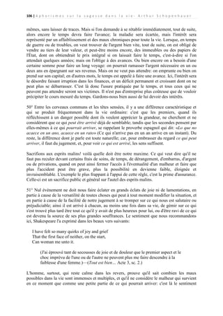 106 | A p h o r i s m e s s u r l a s a g e s s e d a n s l a v i e - A r t h u r S c h o p e n h a u e r

mêmes, sans laisser de traces. Mais si l'on demande à se rétablir immédiatement, tout de suite,
alors encore le temps devra faire l'avance; la maladie sera écartée, mais l'intérêt sera
représenté par un affaiblissement et des maux chroniques pour toute la vie. Lorsque, en temps
de guerre ou de troubles, on veut trouver de l'argent bien vite, tout de suite, on est obligé de
vendre au tiers de leur valeur, et peut-être moins encore, des immeubles ou des papiers de
l'État, dont on obtiendrait le prix intégral si on laissait faire le temps, c'est-à-dire si l'on
attendait quelques années; mais on l'oblige à des avances. Ou bien encore on a besoin d'une
certaine somme pour faire un long voyage: on pourrait ramasser l'argent nécessaire en un ou
deux ans en épargnant sur ses revenus. Mais on ne veut pas attendre: on emprunte ou bien on
prend sur son capital; en d'autres mots, le temps est appelé à faire une avance. Ici, l'intérêt sera
le désordre faisant irruption dans les finances, et un déficit permanent et croissant dont on ne
peut plus se débarrasser. C'est là donc l'usure pratiquée par le temps, et tous ceux qui ne
peuvent pas attendre seront ses victimes. Il n'est pas d'entreprise plus coûteuse que de vouloir
précipiter le cours mesuré du temps. Gardons-nous bien aussi de lui devoir des intérêts.
50° Entre les cerveaux communs et les têtes sensées, il y a une différence caractéristique et
qui se produit fréquemment dans la vie ordinaire: c'est que les premiers, quand ils
réfléchissent à un danger possible dont ils veulent apprécier la grandeur, ne cherchent et ne
considèrent que ce qui peut être arrivé déjà de semblable; tandis que les secondes pensent par
elles-mêmes à ce qui pourrait arriver, se rappelant le proverbe espagnol qui dit: «Lo que no
acaece en un ano, acaece en un rato» (Ce qui n'arrive pas en un an arrive en un instant). Du
reste, la différence dont je parle est toute naturelle; car, pour embrasser du regard ce qui peut
arriver, il faut du jugement, et, pour voir ce qui est arrivé, les sens suffisent.
Sacrifions aux esprits malins! voilà quelle doit être notre maxime. Ce qui veut dire qu'il ne
faut pas reculer devant certains frais de soins, de temps, de dérangement, d'embarras, d'argent
ou de privations, quand on peut ainsi fermer l'accès à l'éventualité d'un malheur et faire que
plus l'accident peut être grave, plus la possibilité en devienne faible, éloignée et
invraisemblable. L'exemple le plus frappant à l'appui de cette règle, c'est la prime d'assurance.
Celle-ci est un sacrifice public et général sur l'autel des esprits malins.
51° Nul événement ne doit nous faire éclater en grands éclats de joie ni de lamentations, en
partie à cause de la versatilité de toutes choses qui peut à tout moment modifier la situation, et
en partie à cause de la facilité de notre jugement à se tromper sur ce qui nous est salutaire ou
préjudiciable; ainsi il est arrivé à chacun, au moins une fois dans sa vie, de gémir sur ce qui
s'est trouvé plus tard être tout ce qu'il y avait de plus heureux pour lui, ou d'être ravi de ce qui
est devenu la source de ses plus grandes souffrances. Le sentiment que nous recommandons
ici, Shakespeare l'a exprimé dans les beaux vers suivants:
I have felt so many quirks of joy and grief
That the first face of neither, on the start,
Can woman me unto it.
(J'ai éprouvé tant de secousses de joie et de douleur que le premier aspect et le
choc imprévu de l'une ou de l'autre ne peuvent plus me faire descendre à la
faiblesse d'une femme.)—(Tout est bien… Acte 3, sc. 2.)
L'homme, surtout, qui reste calme dans les revers, prouve qu'il sait combien les maux
possibles dans la vie sont immenses et multiples, et qu'il ne considère le malheur qui survient
en ce moment que comme une petite partie de ce qui pourrait arriver: c'est là le sentiment

 