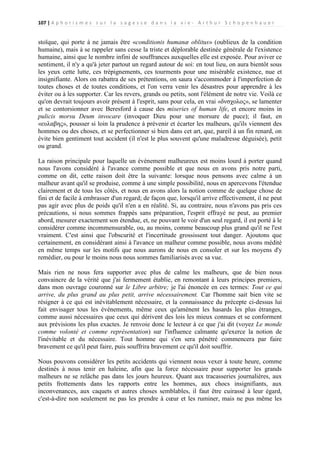 107 | A p h o r i s m e s s u r l a s a g e s s e d a n s l a v i e - A r t h u r S c h o p e n h a u e r

stoïque, qui porte à ne jamais être «conditionis humanæ oblitus» (oublieux de la condition
humaine), mais à se rappeler sans cesse la triste et déplorable destinée générale de l'existence
humaine, ainsi que le nombre infini de souffrances auxquelles elle est exposée. Pour aviver ce
sentiment, il n'y a qu'à jeter partout un regard autour de soi: en tout lieu, on aura bientôt sous
les yeux cette lutte, ces trépignements, ces tourments pour une misérable existence, nue et
insignifiante. Alors on rabattra de ses prétentions, on saura s'accommoder à l'imperfection de
toutes choses et de toutes conditions, et l'on verra venir les désastres pour apprendre à les
éviter ou à les supporter. Car les revers, grands ou petits, sont l'élément de notre vie. Voilà ce
qu'on devrait toujours avoir présent à l'esprit, sans pour cela, en vrai «δνσχολος», se lamenter
et se contorsionner avec Beresford à cause des miseries of human life, et encore moins in
pulicis morsu Deum invocare (invoquer Dieu pour une morsure de puce); il faut, en
«ευλαβης», pousser si loin la prudence à prévenir et écarter les malheurs, qu'ils viennent des
hommes ou des choses, et se perfectionner si bien dans cet art, que, pareil à un fin renard, on
évite bien gentiment tout accident (il n'est le plus souvent qu'une maladresse déguisée), petit
ou grand.
La raison principale pour laquelle un événement malheureux est moins lourd à porter quand
nous l'avons considéré à l'avance comme possible et que nous en avons pris notre parti,
comme on dit, cette raison doit être la suivante: lorsque nous pensons avec calme à un
malheur avant qu'il se produise, comme à une simple possibilité, nous en apercevons l'étendue
clairement et de tous les côtés, et nous en avons alors la notion comme de quelque chose de
fini et de facile à embrasser d'un regard; de façon que, lorsqu'il arrive effectivement, il ne peut
pas agir avec plus de poids qu'il n'en a en réalité. Si, au contraire, nous n'avons pas pris ces
précautions, si nous sommes frappés sans préparation, l'esprit effrayé ne peut, au premier
abord, mesurer exactement son étendue, et, ne pouvant le voir d'un seul regard, il est porté à le
considérer comme incommensurable, ou, au moins, comme beaucoup plus grand qu'il ne l'est
vraiment. C'est ainsi que l'obscurité et l'incertitude grossissent tout danger. Ajoutons que
certainement, en considérant ainsi à l'avance un malheur comme possible, nous avons médité
en même temps sur les motifs que nous aurons de nous en consoler et sur les moyens d'y
remédier, ou pour le moins nous nous sommes familiarisés avec sa vue.
Mais rien ne nous fera supporter avec plus de calme les malheurs, que de bien nous
convaincre de la vérité que j'ai fermement établie, en remontant à leurs principes premiers,
dans mon ouvrage couronné sur le Libre arbitre; je l'ai énoncée en ces termes: Tout ce qui
arrive, du plus grand au plus petit, arrive nécessairement. Car l'homme sait bien vite se
résigner à ce qui est inévitablement nécessaire, et la connaissance du précepte ci-dessus lui
fait envisager tous les événements, même ceux qu'amènent les hasards les plus étranges,
comme aussi nécessaires que ceux qui dérivent des lois les mieux connues et se conforment
aux prévisions les plus exactes. Je renvoie donc le lecteur à ce que j'ai dit (voyez Le monde
comme volonté et comme représentation) sur l'influence calmante qu'exerce la notion de
l'inévitable et du nécessaire. Tout homme qui s'en sera pénétré commencera par faire
bravement ce qu'il peut faire, puis souffrira bravement ce qu'il doit souffrir.
Nous pouvons considérer les petits accidents qui viennent nous vexer à toute heure, comme
destinés à nous tenir en haleine, afin que la force nécessaire pour supporter les grands
malheurs ne se relâche pas dans les jours heureux. Quant aux tracasseries journalières, aux
petits frottements dans les rapports entre les hommes, aux chocs insignifiants, aux
inconvenances, aux caquets et autres choses semblables, il faut être cuirassé à leur égard,
c'est-à-dire non seulement ne pas les prendre à cœur et les ruminer, mais ne pus même les

 