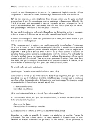 108 | A p h o r i s m e s s u r l a s a g e s s e d a n s l a v i e - A r t h u r S c h o p e n h a u e r

ressentir; ne nous laissons pas toucher par tout cela, repoussons-le du pied comme les cailloux
qui gisent sur la route, et n'en faisons jamais un objet intime de réflexion et de méditation.
52° Le plus souvent, ce sont simplement leurs propres sottises que les gens appellent
communément le sort. On ne peut donc assez se pénétrer de ce beau passage d'Homère (Il.,
XXIII, 313 et suiv.) où il recommande la «μηλις», c'est-à-dire une sage circonspection. Car, si
l'on n'expie ses fautes que dans l'autre monde, c'est déjà dans celui-ci qu'on paye ses sottises,
bien que de temps à autre celles-ci trouvent grâce, à l'occasion.
Ce n'est pas le tempérament violent, c'est la prudence qui fait paraître terrible et menaçant:
tellement le cerveau de l'homme est une arme plus redoutable que la griffe du lion.
L'homme du monde parfait serait celui que l'indécision ne ferait jamais rester à court et que
rien non plus ne ferait se presser.
53° Le courage est, après la prudence, une condition essentielle à notre bonheur. Certainement
on ne peut se donner ni l'une ni l'autre de ces qualités; on hérite la première de son père et la
seconde de sa mère; cependant, par une résolution bien prise et par de l'exercice, on parvient à
augmenter la part qu'on en possède. Dans ce monde où le sort est d'airain, il faut avoir un
caractère d'airain, cuirassé contre la destinée et armé contre les hommes. Car toute cette vie
n'est qu'un combat; chaque pas nous est disputé, et Voltaire dit avec raison: «On ne réussit
dans ce monde qu'à la pointe de l'épée, et on meurt les armes à la main.» Aussi est-ce d'une
âme lâche, dès que les nuages s'amoncellent ou se montrent seulement à l'horizon, de se
laisser abattre, de perdre courage et de gémir. Que notre devise soit plutôt:
Tu ne cede malis sed contra audentior ito.
(Ne cède pas à l'adversité, mais marche hardiment contre elle.)
Tant qu'il n'y a encore que du doute sur l'issue d'une chose dangereuse, tant qu'il reste une
possibilité pour que le résultat soit favorable, ne faiblissez pas, ne songez qu'à la résistance;
de même qu'il ne faut pas désespérer du beau temps, aussi longtemps qu'il reste encore au ciel
un petit coin bleu. Il faut même en arriver à pouvoir dire:
Si fractus illabatur orbis
Impavidum ferient ruinæ.
(Si le monde s'écroulait brisé, ses ruines le frapperaient sans l'effrayer.)
Ni l'existence tout entière, ni à plus forte raison ses biens, ne méritent en définitive tant de
lâche terreur et tant d'angoisses:
Quocirca vivite fortes,
Fortiaque adversis opponite pectora rebus.
(C'est pourquoi vivez vertueux et opposez un cœur ferme à l'adversité).
Cependant un excès est possible: le courage peut dégénérer en témérité. Pourtant la
poltronnerie, dans une certaine mesure, est même nécessaire à la conservation de notre
existence sur la terre; la lâcheté n'est que l'excès de cette mesure. C'est ce que Bacon de

 