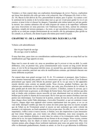 109 | A p h o r i s m e s s u r l a s a g e s s e d a n s l a v i e - A r t h u r S c h o p e n h a u e r

Verulam a si bien exposé dans son explication étymologique du terror Panicus, explication
qui laisse loin derrière elle celle qui nous a été conservée, due à Plutarque (De Iside et Osir.,
ch. 14). Bacon la fait dériver de Pan, personnifiant la nature; puis il ajoute: «La nature a mis
le sentiment de la crainte et de la terreur dans tout ce qui est vivant pour garder la vie et son
essence, et pour éviter et chasser les dangers. Cependant cette même nature ne sait pas garder
la mesure: aux craintes salutaires elle en mêle toujours de vaines et de superflues: tellement
que nous trouverions (si nous pouvions voir l'intérieur) tous les êtres, surtout les créatures
humaines, remplis de terreurs paniques.» Au reste, ce qui caractérise la terreur panique, c'est
qu'elle ne se rend pas compte distinctement de ses motifs; elle les présuppose plus qu'elle ne
les connaît, et, au besoin, elle donne la peur elle-même pour motif à la peur.

CHAPITRE VI : DE LA DIFFÉRENCE DES ÂGES DE LA VIE
Voltaire a dit admirablement:
Qui n'a pas l'esprit de son âge
De son âge a tout le malheur.
Il nous faut donc, pour clore ces considérations eudémonologiques, jeter un coup d'œil sur les
modifications que l'âge apporte en nous.
Dans tout le cours de notre vie, nous ne possédons que le présent et rien au delà. La seule
différence, c'est, en premier lieu, qu'au commencement nous voyons un long avenir devant
nous, et vers la fin un long passé derrière nous; en second lieu, que notre tempérament, mais
jamais notre caractère, parcourt une série de modifications connues, qui donnent chacune une
teinte différente au présent.
J'ai exposé dans mon grand ouvrage (vol. II, ch. 31) comment et pourquoi, dans l'enfance,
nous sommes beaucoup plus portés vers la connaissance que vers la volonté. C'est là-dessus
précisément que repose cette félicité du premier quart de la vie qui nous le fait apparaître
ensuite derrière nous comme un paradis perdu. Nous n'avons, pendant l'enfance, que des
relations peu nombreuses et des besoins limités, par suite, peu d'excitation de la volonté: la
plus grande part de notre être est employée à connaître. L'intellect, comme le cerveau, qui à
sept ans atteint toute sa grosseur, se développe de bonne heure, bien qu'il ne mûrisse que plus
tard, et étudie cette existence encore nouvelle où tout, absolument tout est revêtu du vernis
brillant que lui prête le charme de la nouveauté. De là vient que nos années d'enfance sont une
poésie non interrompue. Car l'essence de la poésie, comme de tous les arts, est de percevoir
dans chaque chose isolée l'idée platonique, c'est-à-dire l'essentiel, ce qui est commun à toute
l'espèce; chaque objet nous apparaît ainsi comme représentant tout son genre, et un cas en
vaut mille. Quoiqu'il semble que dans les scènes de notre jeune âge nous ne soyons occupés
que de l'objet ou de l'événement actuel et encore en tant seulement que notre volonté du
moment y est intéressée, au fond cependant il n'en est pas ainsi. En effet, la vie, avec toute son
importance, s'offre à nous si neuve encore, si fraîche, avec des impressions si peu émoussées
par leur retour fréquent, que, avec toutes nos allures enfantines, nous nous occupons, en
silence et sans intention distincte, à saisir dans les scènes et les événements isolés, l'essence
même de la vie, les types fondamentaux de ses formes et de ses images. Nous voyons, comme
l'exprime Spinoza, tous les objets et toutes les personnes sub specie æternitatis. Plus nous
sommes jeunes, plus chaque chose isolément représente pour nous son genre tout entier. Cet
effet va diminuant graduellement, d'année en année: et c'est là ce qui détermine la différence

 