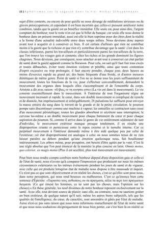 11 | A p h o r i s m e s s u r l a s a g e s s e d a n s l a v i e - A r t h u r S c h o p e n h a u e r

sujet d'être contents, ou encore de peur qu'elle ne nous dérange de méditations sérieuses ou de
graves préoccupations; et cependant il est bien incertain que celles-ci puissent améliorer notre
condition, tandis que la gaieté est un bénéfice immédiat. Elle seule est, pour ainsi dire, l'argent
comptant du bonheur; tout le reste n'en est que le billet de banque; car seule elle nous donne le
bonheur dans un présent immédiat; aussi est-elle le bien suprême pour des êtres dont la réalité
a la forme d'une actualité indivisible entre deux temps infinis. Nous devrions donc aspirer
avant tout à acquérir et à conserver ce bien. Il est certain d'ailleurs que rien ne contribue
moins à la gaieté que la richesse et que rien n'y contribue davantage que la santé: c'est dans les
classes inférieures, parmi les travailleurs et particulièrement parmi les travailleurs de la terre,
que l'on trouve les visages gais et contents; chez les riches et les grands dominent les figures
chagrines. Nous devrions, par conséquent, nous attacher avant tout à conserver cet état parfait
de santé dont la gaieté apparaît comme la floraison. Pour cela, on sait qu'il faut fuir tous excès
et toutes débauches, éviter toute émotion violente et pénible, ainsi que toute contention
d'esprit excessive ou trop prolongée; il faut encore prendre, chaque jour, deux heures au
moins d'exercice rapide au grand air, des bains fréquents d'eau froide, et d'autres mesures
diététiques de même genre. Point de santé si l'on ne se donne tous les jours suffisamment de
mouvement; toutes les fonctions de la vie, pour s'effectuer convenablement, demandent le
mouvement des organes dans lesquels elles s'accomplissent et de l'ensemble du corps.
Aristote a dit avec raison: «Ο βιος εν τη κινησει εστι» (La vie est dans le mouvement). La vie
consiste essentiellement dans le mouvement. À l'intérieur de tout l'organisme règne un
mouvement incessant et rapide: le cœur, dans son double mouvement si compliqué de systole
et de diastole, bat impétueusement et infatigablement; 28 pulsations lui suffisent pour envoyer
la masse entière du sang dans le torrent de la grande et de la petite circulation; le poumon
pompe sans discontinuer comme une machine à vapeur; les entrailles se contractent sans cesse
d'un mouvement péristaltique; toutes les glandes absorbent et sécrètent sans interruption; le
cerveau lui-même a un double mouvement pour chaque battement du cœur et pour chaque
aspiration du poumon. Si, comme il arrive dans le genre de vie entièrement sédentaire de tant
d'individus, le mouvement extérieur manque presque totalement, il en résulte une
disproportion criante et pernicieuse entre le repos externe et le tumulte interne. Car ce
perpétuel mouvement à l'intérieur demande même à être aidé quelque peu par celui de
l'extérieur; cet état disproportionné est analogue à celui où nous sommes tenus de ne rien
laisser paraître au dehors pendant qu'une émotion quelconque nous, fait bouillonner
intérieurement. Les arbres même, pour prospérer, ont besoin d'être agités par le vent. C'est là
une règle absolue que l'on peut énoncer de la manière la plus concise en latin: Omnis motus,
quo celerior, eo magis motus (Plus il est accéléré, plus tout mouvement est mouvement).
Pour bien nous rendre compte combien notre bonheur dépend d'une disposition gaie et celle-ci
de l'état de santé, nous n'avons qu'à comparer l'impression que produisent sur nous les mêmes
circonstances extérieures ou les mêmes événements pendant les jours de santé et de vigueur,
avec celle qui est produite lorsqu'un état de maladie nous dispose à être maussade et inquiet.
Ce n'est pas ce que sont objectivement et en réalité les choses, c'est ce qu'elles sont pour nous,
dans notre perception, qui nous rend heureux ou malheureux. C'est ce qu'énonce bien cette
sentence d'Épictète: «Ταρατσει τους ανθωπους ου τα πραγματα, αλλα τα περι των πραγματων
δογματα. (Ce qui émeut les hommes, ce ne sont pas les choses, mais l'opinion sur les
choses).» En thèse générale, les neuf dixièmes de notre bonheur reposent exclusivement sur la
santé. Avec elle, tout devient source de plaisir; sans elle, au contraire, nous ne saurions goûter
un bien extérieur, de quelque nature qu'il soit; même les autres biens subjectifs, tels que les
qualités de l'intelligence, du cœur, du caractère, sont amoindris et gâtés par l'état de maladie.
Aussi n'est-ce pas sans raison que nous nous informons mutuellement de l'état de notre santé
et que nous nous souhaitons réciproquement de nous bien porter, car c'est bien là en réalité ce

 