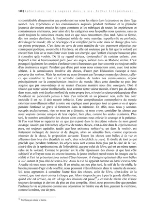 110 | A p h o r i s m e s s u r l a s a g e s s e d a n s l a v i e - A r t h u r S c h o p e n h a u e r

si considérable d'impression que produisent sur nous les objets dans la jeunesse ou dans l'âge
avancé. Les expériences et les connaissances acquises pendant l'enfance et la première
jeunesse deviennent ensuite les types constants et les rubriques de toutes les expériences et
connaissances ultérieures, pour ainsi dire les catégories sous lesquelles nous ajoutons, sans en
avoir toujours la conscience exacte, tout ce que nous rencontrons plus tard. Ainsi se forme,
dès nos années d'enfance, le fondement solide de notre manière, superficielle ou profonde,
d'envisager le monde; elle se développe et se complète par la suite, mais ne change plus dans
ses points principaux. C'est donc en vertu de cette manière de voir, purement objective, par
conséquent poétique, essentielle à l'enfance, où elle est soutenue par le fait que la volonté est
encore bien loin de se manifester avec toute son énergie, que l'enfant s'occupe beaucoup plus
à connaître qu'à vouloir. De là ce regard sérieux, contemplatif de certains enfants, dont
Raphaël a tiré si heureusement parti pour ses anges, surtout dans sa Madone sixtine. C'est
pourquoi également les années d'enfance sont si heureuses que leur souvenir est toujours mêlé
d'un douloureux regret. Pendant que d'une part nous nous consacrons ainsi, avec tout notre
sérieux, à la connaissance intuitive des choses, d'autre part l'éducation s'occupe à nous
procurer des notions. Mais les notions ne nous donnent pas l'essence propre des choses; celleci, qui constitue le fond et le véritable contenu de toutes nos connaissances, repose
principalement sur la compréhension intuitive du monde. Mais cette dernière ne peut être
acquise que par nous-mêmes et ne saurait d'aucune manière nous être enseignée. D'où il
résulte que notre valeur intellectuelle, tout comme notre valeur morale, n'entre pas du dehors
dans nous, mais sort du plus profond de notre propre être, et toute la science pédagogique d'un
Pestalozzi ne parviendra jamais à faire d'un imbécile né un penseur: non, mille fois non!
imbécile il est né, il doit mourir imbécile. Cette compréhension contemplative du monde
extérieur nouvellement offert à notre vue explique aussi pourquoi tout ce qu'on a vu et appris
pendant l'enfance se grave si fortement dans la mémoire. En effet, nous nous y sommes
occupés exclusivement, rien ne nous en a distraits, et nous avons considéré les choses que
nous voyions comme uniques de leur espèce, bien plus, comme les seules existantes. Plus
tard, le nombre considérable des choses alors connues nous enlève le courage et la patience.
Si l'on veut bien se rappeler ici ce que j'ai exposé dans le deuxième volume de mon grand
ouvrage, savoir: que l'existence objective de toutes choses, c'est-à-dire dans la représentation
pure, est toujours agréable, taudis que leur existence subjective, est dans le vouloir, est
fortement mélangée de douleur et de chagrin, alors on admettra bien, comme expression
résumée de la chose, la proposition suivante: Toutes les choses sont belles à la vue et
affreuses dans leur être (herrlich zu seh'n, aber schrecklich zu seyn). Il résulte de tout ce qui
précède que, pendant l'enfance, les objets nous sont connus bien plus par le côté de la vue,
c'est-à-dire de la représentation, de l'objectivité, que par celui de l'être, qui est en même temps
celui de la volonté. Comme le premier est le côté réjouissant des choses et que leur côté
subjectif et effrayant nous est encore inconnu, le jeune intellect prend toutes les images que la
réalité et l'art lui présentent pour autant d'êtres heureux: il s'imagine qu'autant elles sont belles
à voir, autant et plus elles le sont à être. Aussi la vie lui apparaît comme un éden: c'est là cette
Arcadie où tous nous sommes nés. Il en résulte, un peu plus tard, la soif de la vie réelle, le
besoin pressant d'agir et de souffrir, nous poussant irrésistiblement dans le tumulte du monde.
Ici, nous apprenons à connaître l'autre face des choses, celle de l'être, c'est-à-dire de la
volonté, que tout vient croiser à chaque pas. Alors s'approche peu à peu la grande désillusion;
quand elle est arrivée, on dit: «L'âge des illusions est passé39,» et tout de même elle avance
toujours davantage et devient de plus en plus complète. Ainsi, nous pouvons dire que pendant
l'enfance la vie se présente comme une décoration de théâtre vue de loin, pendant la vieillesse,
comme la même, vue de près.
39

En français dans le texte.

 