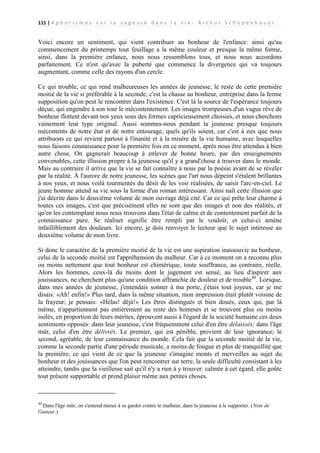 111 | A p h o r i s m e s s u r l a s a g e s s e d a n s l a v i e - A r t h u r S c h o p e n h a u e r

Voici encore un sentiment, qui vient contribuer au bonheur de l'enfance: ainsi qu'au
commencement du printemps tout feuillage a la même couleur et presque la même forme,
ainsi, dans la première enfance, nous nous ressemblons tous, et nous nous accordons
parfaitement. Ce n'est qu'avec la puberté que commence la divergence qui va toujours
augmentant, comme celle des rayons d'un cercle.
Ce qui trouble, ce qui rend malheureuses les années de jeunesse, le reste de cette première
moitié de la vie si préférable à la seconde, c'est la chasse au bonheur, entreprise dans la ferme
supposition qu'on peut le rencontrer dans l'existence. C'est là la source de l'espérance toujours
déçue, qui engendre à son tour le mécontentement. Les images trompeuses d'un vague rêve de
bonheur flottent devant nos yeux sous des formes capricieusement choisies, et nous cherchons
vainement leur type original. Aussi sommes-nous pendant la jeunesse presque toujours
mécontents de notre état et de notre entourage, quels qu'ils soient, car c'est à eux que nous
attribuons ce qui revient partout à l'inanité et à la misère de la vie humaine, avec lesquelles
nous faisons connaissance pour la première fois en ce moment, après nous être attendus à bien
autre chose. On gagnerait beaucoup à enlever de bonne heure, par des enseignements
convenables, cette illusion propre à la jeunesse qu'il y a grand'chose à trouver dans le monde.
Mais au contraire il arrive que la vie se fait connaître à nous par la poésie avant de se révéler
par la réalité. À l'aurore de notre jeunesse, les scènes que l'art nous dépeint s'étalent brillantes
à nos yeux, et nous voilà tourmentés du désir de les voir réalisées, de saisir l'arc-en-ciel. Le
jeune homme attend sa vie sous la forme d'un roman intéressant. Ainsi naît cette illusion que
j'ai décrite dans le deuxième volume de mon ouvrage déjà cité. Car ce qui prête leur charme à
toutes ces images, c'est que précisément elles ne sont que des images et non des réalités, et
qu'en les contemplant nous nous trouvons dans l'état de calme et de contentement parfait de la
connaissance pure. Se réaliser signifie être rempli par le vouloir, et celui-ci amène
infailliblement des douleurs. Ici encore, je dois renvoyer le lecteur que le sujet intéresse au
deuxième volume de mon livre.
Si donc le caractère de la première moitié de la vie est une aspiration inassouvie au bonheur,
celui de la seconde moitié est l'appréhension du malheur. Car à ce moment on a reconnu plus
ou moins nettement que tout bonheur est chimérique, toute souffrance, au contraire, réelle.
Alors les hommes, ceux-là du moins dont le jugement est sensé, au lieu d'aspirer aux
jouissances, ne cherchent plus qu'une condition affranchie de douleur et de trouble40. Lorsque,
dans mes années de jeunesse, j'entendais sonner à ma porte, j'étais tout joyeux, car je me
disais: «Ah! enfin!» Plus tard, dans la même situation, mon impression était plutôt voisine de
la frayeur; je pensais: «Hélas! déjà!» Les êtres distingués et bien doués, ceux qui, par là
même, n'appartiennent pas entièrement au reste des hommes et se trouvent plus ou moins
isolés, en proportion de leurs mérites, éprouvent aussi à l'égard de la société humaine ces deux
sentiments opposés: dans leur jeunesse, c'est fréquemment celui d'en être délaissés; dans l'âge
mûr, celui d'en être délivrés. Le premier, qui est pénible, provient de leur ignorance; le
second, agréable, de leur connaissance du monde. Cela fait que la seconde moitié de la vie,
comme la seconde partie d'une période musicale, a moins de fougue et plus de tranquillité que
la première; ce qui vient de ce que la jeunesse s'imagine monts et merveilles au sujet du
bonheur et des jouissances que l'on peut rencontrer sur terre, la seule difficulté consistant à les
atteindre, tandis que la vieillesse sait qu'il n'y a rien à y trouver: calmée à cet égard, elle goûte
tout présent supportable et prend plaisir même aux petites choses.

40

Dans l'âge mûr, on s'entend mieux à se garder contre le malheur, dans la jeunesse à le supporter. (Note de
l'auteur.)

 