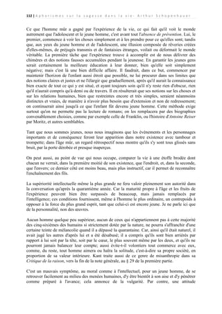 112 | A p h o r i s m e s s u r l a s a g e s s e d a n s l a v i e - A r t h u r S c h o p e n h a u e r

Ce que l'homme mûr a gagné par l'expérience de la vie, ce qui fait qu'il voit le monde
autrement que l'adolescent et le jeune homme, c'est avant tout l'absence de prévention. Lui, le
premier, commence à voir les choses simplement et à les prendre pour ce qu'elles sont; tandis
que, aux yeux du jeune homme et de l'adolescent, une illusion composée de rêveries créées
d'elles-mêmes, de préjugés transmis et de fantaisies étranges, voilait ou déformait le monde
véritable. La première tâche que l'expérience trouve à accomplir est de nous délivrer des
chimères et des notions fausses accumulées pendant la jeunesse. En garantir les jeunes gens
serait certainement la meilleure éducation à leur donner, bien qu'elle soit simplement
négative; mais c'est là une bien difficile affaire. Il faudrait, dans ce but, commencer par
maintenir l'horizon de l'enfant aussi étroit que possible, ne lui procurer dans ses limites que
des notions claires et justes et ne l'élargir que graduellement, après qu'il aurait la connaissance
bien exacte de tout ce qui y est situé, et ayant toujours soin qu'il n'y reste rien d'obscur, rien
qu'il n'aurait compris qu'à demi ou de travers. Il en résulterait que ses notions sur les choses et
sur les relations humaines, bien que restreintes encore et très simples, seraient néanmoins
distinctes et vraies, de manière à n'avoir plus besoin que d'extension et non de redressement;
on continuerait ainsi jusqu'à ce que l'enfant fût devenu jeune homme. Cette méthode exige
surtout qu'on ne permette pas la lecture de romans; on les remplacera par des biographies
convenablement choisies, comme par exemple celle de Franklin, ou l'histoire d'Antoine Reiser
par Moritz, et autres semblables.
Tant que nous sommes jeunes, nous nous imaginons que les événements et les personnages
importants et de conséquence feront leur apparition dans notre existence avec tambour et
trompette; dans l'âge mûr, un regard rétrospectif nous montre qu'ils s'y sont tous glissés sans
bruit, par la porte dérobée et presque inaperçus.
On peut aussi, au point de vue qui nous occupe, comparer la vie à une étoffe brodée dont
chacun ne verrait, dans la première moitié de son existence, que l'endroit, et, dans la seconde,
que l'envers; ce dernier côté est moins beau, mais plus instructif, car il permet de reconnaître
l'enchaînement des fils.
La supériorité intellectuelle même la plus grande ne fera valoir pleinement son autorité dans
la conversation qu'après la quarantième année. Car la maturité propre à l'âge et les fruits de
l'expérience peuvent bien être surpassés de beaucoup, mais jamais remplacés par
l'intelligence; ces conditions fournissent, même à l'homme le plus ordinaire, un contrepoids à
opposer à la force du plus grand esprit, tant que celui-ci est encore jeune. Je ne parle ici que
de la personnalité, non des œuvres.
Aucun homme quelque peu supérieur, aucun de ceux qui n'appartiennent pas à cette majorité
des cinq-sixièmes des humains si strictement dotée par la nature, ne pourra s'affranchir d'une
certaine teinte de mélancolie quand il a dépassé la quarantaine. Car, ainsi qu'il était naturel, il
avait jugé les autres d'après lui et a été désabusé; il a compris qu'ils sont bien arriérés par
rapport à lui soit par la tête, soit par le cœur, le plus souvent même par les deux, et qu'ils ne
pourront jamais balancer leur compte; aussi évite-t-il volontiers tout commerce avec eux,
comme, du reste, tout homme aimera ou haïra la solitude, c'est-à-dire sa propre société, en
proportion de sa valeur intérieure. Kant traite aussi de ce genre de misanthropie dans sa
Critique de la raison, vers la fin de la note générale, au § 29 de la première partie.
C'est un mauvais symptôme, au moral comme à l'intellectuel, pour un jeune homme, de se
retrouver facilement au milieu des menées humaines, d'y être bientôt à son aise et d'y pénétrer
comme préparé à l'avance; cela annonce de la vulgarité. Par contre, une attitude

 