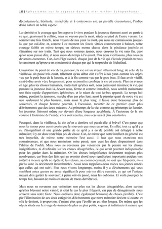 113 | A p h o r i s m e s s u r l a s a g e s s e d a n s l a v i e - A r t h u r S c h o p e n h a u e r

décontenancée, hésitante, maladroite et à contre-sens est, en pareille circonstance, l'indice
d'une nature de noble espèce.
La sérénité et le courage que l'on apporte à vivre pendant la jeunesse tiennent aussi en partie à
ce que, gravissant la colline, nous ne voyons pas la mort, située au pied de l'autre versant. Le
sommet une fois franchi, nous voyons de nos yeux la mort, que nous ne connaissions jusquelà que par ouï-dire, et, comme à ce moment les forces vitales commencent à baisser, notre
courage faiblit en même temps; un sérieux morne chasse alors la pétulance juvénile et
s'imprime sur nos traits. Tant que nous sommes jeunes, nous croyons la vie sans fin, quoi
qu'on nous puisse dire, et nous usons du temps à l'avenant. Plus nous vieillissons, plus nous en
devenons économes. Car, dans l'âge avancé, chaque jour de la vie qui s'écoule produit en nous
le sentiment qu'éprouve un condamné à chaque pas qui le rapproche de l'échafaud.
Considérée du point de vue de la jeunesse, la vie est un avenir infiniment long; de celui de la
vieillesse, un passé très court, tellement qu'au début elle s'offre à nos yeux comme les objets
vus par le petit bout de la lunette, et à la fin comme vus par le gros bout. Il faut avoir vieilli,
c'est-à-dire avoir vécu longuement, pour reconnaître combien la vie est courte. Plus on avance
en âge, plus les choses humaines, toutes tant qu'elles sont, nous paraissent minimes; la vie, qui
pendant la jeunesse était là, devant nous, ferme et comme immobile, nous semble maintenant
une fuite rapide d'apparitions éphémères, et le néant de tout ici-bas apparaît. Le temps luimême, pendant la jeunesse, marche d'un pas plus lent; aussi le premier quart de notre vie est
non seulement le plus heureux, mais aussi le plus long; il laisse donc beaucoup plus de
souvenirs, et chaque homme pourrait, à l'occasion, raconter de ce premier quart plus
d'événements que des deux suivants. Au printemps de la vie, comme au printemps de l'année,
les journées finissent même par devenir d'une longueur accablante. À l'automne de la vie
comme à l'automne de l'année, elles sont courtes, mais sereines et plus constantes.
Pourquoi, dans la vieillesse, la vie qu'on a derrière soi paraît-elle si brève? C'est parce que
nous la tenons pour aussi courte que le souvenir que nous en avons. En effet, tout ce qu'il y a
eu d'insignifiant et une grande partie de ce qu'il y a eu de pénible ont échappé à notre
mémoire; il y est donc resté bien peu de chose. Car, de même que notre intellect en général est
très imparfait, de même notre mémoire l'est aussi: il faut que nous exercions nos
connaissances, et que nous ruminions notre passé; sans quoi les deux disparaissent dans
l'abîme de l'oubli. Mais nous ne revenons pas volontiers par la pensée sur les choses
insignifiantes, ni d'ordinaire sur les choses désagréables, ce qui serait pourtant indispensable
pour les garder dans la mémoire. Or les choses insignifiantes deviennent toujours plus
nombreuses; car bien des faits qui au premier abord nous semblaient importants perdent tout
intérêt à mesure qu'ils se répètent; les retours, au commencement, ne sont que fréquents, mais
par la suite ils deviennent innombrables. Aussi nous rappelons-nous mieux nos jeunes années
que celles qui ont suivi. Plus nous vivons longtemps, moins il y a d'événements qui vous
semblent assez graves ou assez significatifs pour mériter d'être ruminés, ce qui est l'unique
moyen d'en garder le souvenir; à peine ont-ils passé, nous les oublions. Et voilà pourquoi le
temps fuit, laissant de moins en moins de traces derrière soi.
Mais nous ne revenons pas volontiers non plus sur les choses désagréables, alors surtout
qu'elles blessent notre vanité; et c'est le cas le plus fréquent, car peu de désagréments nous
arrivent sans notre faute. Nous oublions donc également beaucoup de choses pénibles. C'est
par l'élimination de ces deux catégories d'événements que notre mémoire devient si courte, et
elle le devient, à proportion, d'autant plus que l'étoffe en est plus longue. De même que les
objets situés sur le rivage deviennent de plus en plus petits, vagues et indistincts à mesure que

 