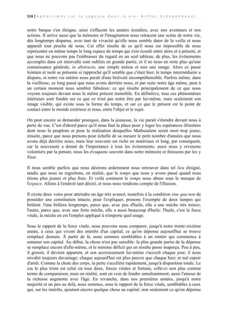 114 | A p h o r i s m e s s u r l a s a g e s s e d a n s l a v i e - A r t h u r S c h o p e n h a u e r

notre barque s'en éloigne, ainsi s'effacent les années écoulées, avec nos aventures et nos
actions. Il arrive aussi que la mémoire et l'imagination nous retracent une scène de notre vie,
dès longtemps disparue, avec tant de vivacité qu'elle nous semble dater de la veille et nous
apparaît tout proche de nous. Cet effet résulte de ce qu'il nous est impossible de nous
représenter en même temps le long espace de temps qui s'est écoulé entre alors et à présent, et
que nous ne pouvons pas l'embrasser du regard en un seul tableau; de plus, les événements
accomplis dans cet intervalle sont oubliés en grande partie, et il ne nous en reste plus qu'une
connaissance générale, in abstracto, une simple notion et non une image. Alors ce passé
lointain et isolé se présente si rapproché qu'il semble que c'était hier; le temps intermédiaire a
disparu, et notre vie entière nous paraît d'une brièveté incompréhensible. Parfois même, dans
la vieillesse, ce long passé que nous avons derrière nous, et par suite notre âge même, peut à
un certain moment nous sembler fabuleux: ce qui résulte principalement de ce que nous
voyons toujours devant nous le même présent immobile. En définitive, tous ces phénomènes
intérieurs sont fondés sur ce que ce n'est pas notre être par lui-même, mais seulement son
image visible, qui existe sous la forme du temps, et sur ce que le présent est le point de
contact entre le monde extérieur et nous, entre l'objet et le sujet.
On peut encore se demander pourquoi, dans la jeunesse, la vie paraît s'étendre devant nous à
perte de vue. C'est d'abord parce qu'il nous faut la place pour y loger les espérances illimitées
dont nous la peuplons et pour la réalisation desquelles Mathusalem serait mort trop jeune;
ensuite, parce que nous prenons pour échelle de sa mesure le petit nombre d'années que nous
avons déjà derrière nous; mais leur souvenir est riche en matériaux et long, par conséquent,
car la nouveauté a donné de l'importance à tous les événements; aussi nous y revenons
volontiers par la pensée, nous les évoquons souvent dans notre mémoire et finissons par les y
fixer.
Il nous semble parfois que nous désirons ardemment nous retrouver dans tel lieu éloigné,
tandis que nous ne regrettons, en réalité, que le temps que nous y avons passé quand nous
étions plus jeunes et plus frais. Et voilà comment le temps nous abuse sous le masque de
l'espace. Allons à l'endroit tant désiré, et nous nous rendrons compte de l'illusion.
Il existe deux voies pour atteindre un âge très avancé, toutefois à la condition sine qua non de
posséder une constitution intacte; pour l'expliquer, prenons l'exemple de deux lampes qui
brûlent: l'une brûlera longtemps, parce que, avec peu d'huile, elle a une mèche très mince;
l'autre, parce que, avec une forte mèche, elle a aussi beaucoup d'huile: l'huile, c'est la force
vitale, la mèche en est l'emploi appliqué à n'importe quel usage.
Sous le rapport de la force vitale, nous pouvons nous comparer, jusqu'à notre trente-sixième
année, à ceux qui vivent des intérêts d'un capital; ce qu'on dépense aujourd'hui se trouve
remplacé demain. À partir de là, nous sommes semblables à un rentier qui commence à
entamer son capital. Au début, la chose n'est pas sensible: la plus grande partie de la dépense
se remplace encore d'elle-même, et le minime déficit qui en résulte passe inaperçu. Peu à peu,
il grossit, il devient apparent, et son accroissement lui-même s'accroît chaque jour; il nous
envahit toujours davantage; chaque aujourd'hui est plus pauvre que chaque hier; et nul espoir
d'arrêt. Comme la chute des corps, la perte s'accélère rapidement, jusqu'à disparition totale. Le
cas le plus triste est celui où tous deux, forces vitales et fortune, celle-ci non plus comme
terme de comparaison, mais en réalité, sont en voie de fondre simultanément; aussi l'amour de
la richesse augmente avec l'âge. En revanche, dans nos premières années, jusqu'à notre
majorité et un peu au delà, nous sommes, sous le rapport de la force vitale, semblables à ceux
qui, sur les intérêts, ajoutent encore quelque chose au capital: non seulement ce qu'on dépense

 