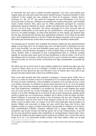 115 | A p h o r i s m e s s u r l a s a g e s s e d a n s l a v i e - A r t h u r S c h o p e n h a u e r

se renouvelle tout seul, mais le capital lui-même augmente. Ceci arrive aussi parfois pour
l'argent, grâce aux soins prévoyants d'un tuteur, honnête homme. O jeunesse fortunée! O triste
vieillesse! Il faut, malgré tout cela, ménager les forces de la jeunesse. Aristote observe
(Politique, liv. der., ch. 5)41 que, parmi les vainqueurs aux jeux Olympiques, il ne s'en est
trouvé que deux ou trois qui, vainqueurs une première fois comme jeunes gens, aient triomphé
encore comme hommes faits, parce que les efforts prématurés qu'exigent les exercices
préparatoires épuisent tellement les forces, qu'elles font défaut plus tard, dans l'âge viril. Ce
qui est vrai de la force musculaire l'est encore davantage de la force nerveuse dont les
productions intellectuelles ne sont toutes que les manifestations: voilà pourquoi les ingenia
præcocia, les enfants prodiges, ces fruits d'une éducation en serre chaude, qui étonnent dans
leur bas âge, deviennent plus tard des têtes parfaitement ordinaires. Il est même fort possible
qu'un excès d'application précoce et forcée à l'étude des langues anciennes soit la cause qui a
fait tomber plus tard tant de savants dans un état de paralysie et d'enfance intellectuelle.
J'ai remarqué que le caractère chez la plupart des hommes semble être plus particulièrement
adapté à un des âges de la vie, de manière que c'est à cet âge-là qu'ils se présentent sous leur
jour le plus favorable. Les uns sont d'aimables jeunes gens, et puis c'est fini; d'autres, dans
leur maturité, sont des hommes énergiques et actifs auxquels l'âge, en avançant, enlève toute
valeur; d'autres enfin se présentent le plus avantageusement dans la vieillesse, pendant
laquelle ils sont plus doux, parce qu'ils ont plus d'expérience et plus de calme: c'est le cas le
plus fréquent chez les Français. Cela doit provenir de ce que le caractère lui-même a quelque
chose de juvénile, de viril ou de sénile, en harmonie avec l'âge correspondant, ou amendé par
cet âge.
De même, que sur un navire nous ne nous rendons compte de sa marche que parce que nous
voyons les objets situés sur la rive s'éloigner à l'arrière et par suite devenir plus petits, de
même nous ne nous apercevons que nous devenons vieux, et toujours plus vieux, qu'à ce que
des gens d'un âge toujours plus avancé nous semblent jeunes.
Nous avons déjà examiné plus haut comment et pourquoi, à mesure qu'on vieillit, tout ce
qu'on a vu, toutes les actions et tous les événements de la vie laissent dans l'esprit des traces
de moins en moins nombreuses. Ainsi considérée, la jeunesse est le seul âge où nous vivions
avec entière conscience; la vieillesse n'a qu'une demi-conscience de la vie. Avec les progrès
de l'âge, cette conscience diminue graduellement; les objets passent rapidement devant nous
sans l'aire d'impression, semblables à ces produits de l'art qui ne nous frappent plus quand
nous les avons souvent vus; on fait la besogne que l'on a à faire, et l'on ne sait même plus
ensuite si on l'a faite. Pendant que la vie devient de plus en plus inconsciente, pendant qu'elle
marche à grands pas vers l'inconscience complète, par là même la fuite du temps s'accélère.
Durant l'enfance, la nouveauté des choses et des événements fait que tout s'imprime dans
notre conscience; aussi les jours sont-ils d'une longueur à perte de vue. Il nous en arrive de
même, et pour la même cause, en voyage, où un mois nous paraît plus long que quatre à la
maison. Malgré cette nouveauté, le temps, qui nous semble plus long, nous devient, dans
l'enfance comme en voyage, en réalité souvent plus long que dans la vieillesse ou à la maison.
Mais insensiblement l'intellect s'émousse tellement par la longue habitude des mêmes
perceptions, que de plus en plus tout finit par glisser sur lui sans l'impressionner, ce qui fait
que les jours deviennent toujours plus insignifiants et conséquemment toujours plus courts;
les heures de l'enfant sont plus longues que les journées du vieillard. Nous voyons donc que le
temps de la vie a un mouvement accéléré comme celui d'une sphère roulant sur un plan
41

Il y a erreur: ce n'est pas au chapitre 5, mais au chapitre 8, que se trouve l'observation citée par Schopenhauer.
(Le trad.)

 