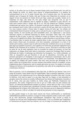 116 | A p h o r i s m e s s u r l a s a g e s s e d a n s l a v i e - A r t h u r S c h o p e n h a u e r

incliné; et, de même que sur un disque tournant chaque point court d'autant plus vite qu'il est
plus éloigné du centre, de même, pour chacun et proportionnellement à sa distance du
commencement de sa vie, le temps s'écoule plus vite et toujours plus vite. On peut donc
admettre que la longueur de l'année, telle que l'évalue notre disposition du moment, est en
rapport inverse du quotient de l'année divisé par l'âge; quand, par exemple, l'année est le
cinquième de l'âge, elle paraît dix fois plus longue que lorsqu'elle n'en est que le
cinquantième. Cette différence dans la rapidité du temps a l'influence la plus décisive sur
toute notre manière d'être à chaque âge de la vie. Elle fait d'abord que l'enfance, quoique
n'embrassant que quinze ans à peine, est pourtant la période la plus longue de l'existence, et
par conséquent aussi la plus riche en souvenirs; ensuite elle fait que, dans tout le cours de la
vie, nous sommes soumis à l'ennui dans le rapport inverse de notre âge. Les enfants ont
constamment besoin de passer le temps, que ce soit par les jeux ou par le travail; si le passetemps s'arrête, ils sont aussitôt pris d'un formidable ennui. Les adolescents y sont encore
fortement exposés et redoutent beaucoup les heures inoccupées. Dans l'âge viril, l'ennui
disparaît de plus en plus: et pour les vieillards le temps est toujours trop court et les jours
volent avec la rapidité de la flèche. Bien entendu, je parle d'hommes et non de brutes vieillies.
L'accélération dans la marche du temps supprime donc le plus souvent l'ennui dans un âge
plus avancé; d'autre part, les passions, avec leurs tourments, commencent à se taire; il en
résulte qu'en somme, et pourvu que la santé soit en bon état, le fardeau de la vie est, en réalité,
plus léger que pendant la jeunesse: aussi appelle-t-on l'intervalle qui précède l'apparition de la
débilité et des infirmités de la vieillesse: les meilleures années. Peut être le sont-elles en effet
au point de vue de notre agrément; mais en revanche les années de jeunesse, où tout fait
impression, où chaque chose entre dans la conscience, conservent l'avantage d'être la saison
fertilisante de l'esprit, le printemps qui détermine les bourgeons. Les vérités profondes, en
effet, ne s'acquièrent que par l'intuition et non par la spéculation, c'est-à-dire que leur
première perception est immédiate et provoquée par l'impression momentanée: elle ne peut
donc se produire que tant que l'impression est forte, vive et profonde. Tout dépend donc, sous
ce rapport, de l'emploi des jeunes années. Plus tard, nous pouvons agir davantage sur les
autres, même sur le monde entier, car nous sommes nous-mêmes achevés et complets, et nous
n'appartenons plus à l'impression; mais le monde agit moins sur nous. Ces années-ci sont donc
l'époque de l'action et de la production; les premières sont celles de la compréhension et de la
connaissance intuitives.
Dans la jeunesse, c'est la contemplation; dans l'âge mûr, la réflexion qui domine; l'une est le
temps de la poésie, l'autre plutôt celui de la philosophie. Dans la pratique également, c'est par
la perception et son impression que l'on se détermine pendant la jeunesse; plus tard, c'est par
la réflexion. Cela tient en partie à ce que dans l'âge mûr les images se sont présentées et
groupées autour des notions en nombre suffisant pour leur donner de l'importance, du poids et
de la valeur, ainsi que pour modérer en même temps, par l'habitude, l'impression des
perceptions. Par contre, l'impression de tout ce qui est visible, donc du côté extérieur des
choses, est tellement prépondérante pendant la jeunesse, surtout dans les têtes vives et riches
d'imagination, que les jeunes gens considèrent le monde comme un tableau; ils se préoccupent
principalement de la figure et de l'effet qu'ils y font, bien plus que de la disposition intérieure
qu'il éveille en eux. Cela se voit déjà à la vanité de leur personne et à leur coquetterie.
La plus grande énergie et la plus haute tension des forces intellectuelles se manifestent
indubitablement pendant la jeunesse et jusqu'à la trente-cinquième année au plus tard: à partir
de là, elles décroissent, quoique insensiblement. Néanmoins l'âge suivant et même la
vieillesse ne sont pas sans compensations intellectuelles. C'est à ce moment que l'expérience
et l'instruction ont acquis toute leur richesse: on a eu le temps et l'occasion de considérer les

 