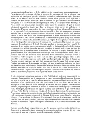 117 | A p h o r i s m e s s u r l a s a g e s s e d a n s l a v i e - A r t h u r S c h o p e n h a u e r

choses sous toutes leurs faces et de les méditer; on les a rapprochées les unes des autres, et
l'on a découvert les points par où elles se touchent, les parties par où elles se joignent; c'est
maintenant, par conséquent, qu'on les saisit bien et dans leur enchaînement complet. Tout s'est
éclairci. C'est pourquoi l'on sait plus à fond les choses même que l'on savait déjà dans la
jeunesse, car pour chaque notion on a plus de données. Ce que l'on croyait savoir quand on
était jeune, on le sait réellement dans l'âge mûr; en outre, on sait effectivement davantage et
l'on possède des connaissances raisonnées dans toutes les directions et, par là même,
solidement enchaînées, tandis que dans la jeunesse notre savoir est défectueux et
fragmentaire. L'homme parvenu à un âge bien avancé aura seul une idée complète et juste de
la vie, parce qu'il l'embrasse du regard dans son ensemble et dans son cours naturel, et surtout
parce qu'il ne la voit plus, comme les autres, uniquement du côté de rentrée, mais aussi du
côté de la sortie; ainsi placé, il on reconnaît pleinement le néant, pendant que les autres sont
encore le jouet de cette illusion constante que «c'est maintenant que ce qu'il y a de vraiment
bon va arriver». En revanche, pendant la jeunesse, il y a plus de conception; il s'ensuit que l'on
est en état de produire davantage avec le peu que l'on connaît; dans l'âge mûr, il y a plus de
jugement, de pénétration et de fond. C'est déjà pendant la jeunesse que l'on recueille les
matériaux de ses notions propres, de ses vues originales et fondamentales, c'est-à-dire de tout
ce qu'un esprit privilégié est destiné à donner en cadeau au monde; mais ce n'est que bien des
années plus lard qu'il devient maître de son sujet. On trouvera, la plupart du temps, que les
grands écrivains n'ont livré leurs chefs-d'œuvre que vers leur cinquantième année. Mais la
jeunesse n'en reste pas moins la racine de l'arbre de la connaissance, bien que ce soit la
couronne de l'arbre qui porte les fruits. Mais de même que chaque époque, même la plus
pitoyable, se croit plus sage que toutes celles qui l'ont précédée, de même à chaque âge
l'homme se croit supérieure ce qu'il était auparavant; tous les deux font souvent erreur.
Pendant les années de la croissance physique, où nous grandissons également en forces
intellectuelles et en connaissances, l'aujourd'hui s'habitue à regarder l'hier avec dédain. Cette
habitude s'enracine et persévère même alors que le déclin des forces intellectuelles a
commencé et que l'aujourd'hui devrait plutôt regarder l'hier avec considération: on déprécie
trop à ce moment les productions et les jugements de ses jeunes années.
Il est à remarquer surtout que, quoique la tête, l'intellect soit tout aussi inné, quant à ses
propriétés fondamentales, que le caractère ou le cœur, néanmoins l'intelligence ne demeure
pas aussi invariable que le caractère: elle est soumise à bien des modifications qui, en bloc, se
produisent même régulièrement, car elles proviennent de ce que d'une part sa base est
physique et d'autre part son étoffe empirique. Cela étant, sa force propre a une croissance
continue jusqu'à son point culminant, et ensuite sa décroissance continue jusqu'à l'imbécillité.
Mais, d'autre part, l'étoffe aussi sur laquelle s'exerce toute cette force et qui l'entretient en
activité, c'est-à-dire le contenu des pensées et du savoir, l'expérience, les connaissances,
l'exercice du jugement et sa perfection qui en résulte, toute cette matière est une quantité qui
croît constamment jusqu'au moment où, la faiblesse définitive survenant, l'intellect laisse tout
échapper. Cette condition de l'homme d'être composé d'une partie absolument variable (le
caractère) et d'une autre (l'intellect) qui varie régulièrement et dans deux directions opposées,
explique la diversité de l'aspect sous lequel il se manifeste et de sa valeur aux différents âges
de sa vie.
Dans un sens plus large, on peut dire aussi que les quarante premières années de l'existence
fournissent le texte, et les trente suivantes le commentaire, qui seul nous en fait alors bien
comprendre le sens vrai et la suite, la morale, et toutes les subtilités.

 