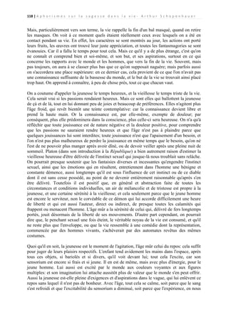118 | A p h o r i s m e s s u r l a s a g e s s e d a n s l a v i e - A r t h u r S c h o p e n h a u e r

Mais, particulièrement vers son terme, la vie rappelle la fin d'un bal masqué, quand on retire
les masques. On voit à ce moment quels étaient réellement ceux avec lesquels on a été en
contact pendant sa vie. En effet, les caractères se sont montrés au jour, les actions ont porté
leurs fruits, les œuvres ont trouvé leur juste appréciation, et toutes les fantasmagories se sont
évanouies. Car il a fallu le temps pour tout cela. Mais ce qu'il y a de plus étrange, c'est qu'on
ne connaît et comprend bien et soi-même, et son but, et ses aspirations, surtout en ce qui
concerne les rapports avec le monde et les hommes, que vers la fin de la vie. Souvent, mais
pas toujours, on aura à se classer plus bas que ce qu'on supposait naguère; mais parfois aussi
on s'accordera une place supérieure: en ce dernier cas, cela provient de ce que l'on n'avait pas
une connaissance suffisante de la bassesse du monde, et le but de la vie se trouvait ainsi placé
trop haut. On apprend à connaître, à peu de chose près, tout ce que chacun vaut.
On a coutume d'appeler la jeunesse le temps heureux, et la vieillesse le temps triste de la vie.
Cela serait vrai si les passions rendaient heureux. Mais ce sont elles qui ballottent la jeunesse
de çà et de là, tout en lui donnant peu de joies et beaucoup de préférences. Elles n'agitent plus
l'âge froid, qui revêt bientôt une teinte contemplative: car la connaissance devient libre et
prend la haute main. Or la connaissance est, par elle-même, exempte de douleur; par
conséquent, plus elle prédominera dans la conscience, plus celle-ci sera heureuse. On n'a qu'à
réfléchir que toute jouissance est de nature négative et la douleur positive, pour comprendre
que les passions ne sauraient rendre heureux et que l'âge n'est pas à plaindre parce que
quelques jouissances lui sont interdites; toute jouissance n'est que l'apaisement d'un besoin, et
l'on n'est pas plus malheureux de perdre la jouissance en même temps que le besoin, qu'on né
l'est de ne pouvoir plus manger après avoir dîné, ou de devoir veiller après une pleine nuit de
sommeil. Platon (dans son introduction à la République) a bien autrement raison d'estimer la
vieillesse heureuse d'être délivrée de l'instinct sexuel qui jusque-là nous troublait sans relâche.
On pourrait presque soutenir que les fantaisies diverses et incessantes qu'engendre l'instinct
sexuel, ainsi que les émotions qui en résultent, entretiennent dans l'homme une bénigne et
constante démence, aussi longtemps qu'il est sous l'influence de cet instinct ou de ce diable
dont il est sans cesse possédé, au point de ne devenir entièrement raisonnable qu'après s'en
être délivré. Toutefois il est positif que, en général et abstraction faite de toutes les
circonstances et conditions individuelles, un air de mélancolie et de tristesse est propre à la
jeunesse, et une certaine sérénité à la vieillesse; et cela seulement parce que le jeune homme
est encore le serviteur, non le corvéable de ce démon qui lui accorde difficilement une heure
de liberté et qui est aussi l'auteur, direct ou indirect, de presque toutes les calamités qui
frappent ou menacent l'homme. L'âge mûr a la sérénité de celui qui, délivré de fers longtemps
portés, jouit désormais de la liberté de ses mouvements. D'autre part cependant, on pourrait
dire que, le penchant sexuel une fois éteint, le véritable noyau de la vie est consumé, et qu'il
ne reste plus que l'enveloppe, ou que la vie ressemble à une comédie dont la représentation,
commencée par des hommes vivants, s'achèverait par des automates revêtus des mêmes
costumes.
Quoi qu'il en soit, la jeunesse est le moment de l'agitation, l'âge mûr celui du repos: cela suffit
pour juger de leurs plaisirs respectifs. L'enfant tend avidement les mains dans l'espace, après
tous ces objets, si bariolés et si divers, qu'il voit devant lui; tout cela l'excite, car son
sensorium est encore si frais et si jeune. Il en est de même, mais avec plus d'énergie, pour le
jeune homme. Lui aussi est excité par le monde aux couleurs voyantes et aux figures
multiples: et son imagination lui attache aussitôt plus de valeur que le monde s'en peut offrir.
Aussi la jeunesse est-elle pleine d'exigences et d'aspirations dans le vague, qui lui enlèvent ce
repos sans lequel il n'est pas de bonheur. Avec l'âge, tout cela se calme, soit parce que le sang
s'est refroidi et que l'excitabilité du sensorium a diminué, soit parce que l'expérience, en nous

 