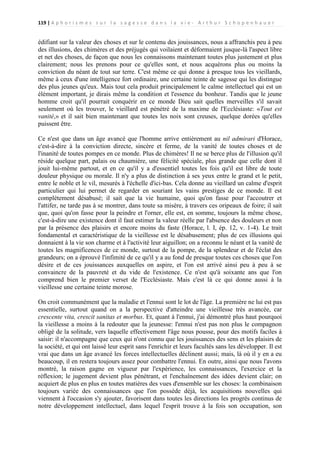 119 | A p h o r i s m e s s u r l a s a g e s s e d a n s l a v i e - A r t h u r S c h o p e n h a u e r

édifiant sur la valeur des choses et sur le contenu des jouissances, nous a affranchis peu à peu
des illusions, des chimères et des préjugés qui voilaient et déformaient jusque-là l'aspect libre
et net des choses, de façon que nous les connaissons maintenant toutes plus justement et plus
clairement; nous les prenons pour ce qu'elles sont, et nous acquérons plus ou moins la
conviction du néant de tout sur terre. C'est même ce qui donne à presque tous les vieillards,
même à ceux d'une intelligence fort ordinaire, une certaine teinte de sagesse qui les distingue
des plus jeunes qu'eux. Mais tout cela produit principalement le calme intellectuel qui est un
élément important, je dirais même la condition et l'essence du bonheur. Tandis que le jeune
homme croit qu'il pourrait conquérir en ce monde Dieu sait quelles merveilles s'il savait
seulement où les trouver, le vieillard est pénétré de la maxime de l'Ecclésiaste: «Tout est
vanité,» et il sait bien maintenant que toutes les noix sont creuses, quelque dorées qu'elles
puissent être.
Ce n'est que dans un âge avancé que l'homme arrive entièrement au nil admirari d'Horace,
c'est-à-dire à la conviction directe, sincère et ferme, de la vanité de toutes choses et de
l'inanité de toutes pompes en ce monde. Plus de chimères! Il ne se berce plus de l'illusion qu'il
réside quelque part, palais ou chaumière, une félicité spéciale, plus grande que celle dont il
jouit lui-même partout, et en ce qu'il y a d'essentiel toutes les fois qu'il est libre de toute
douleur physique ou morale. Il n'y a plus de distinction à ses yeux entre le grand et le petit,
entre le noble et le vil, mesurés à l'échelle d'ici-bas. Cela donne au vieillard un calme d'esprit
particulier qui lui permet de regarder en souriant les vains prestiges de ce monde. Il est
complètement désabusé; il sait que la vie humaine, quoi qu'on fasse pour l'accoutrer et
l'attifer, ne tarde pas à se montrer, dans toute sa misère, à travers ces oripeaux de foire; il sait
que, quoi qu'on fasse pour la peindre et l'orner, elle est, en somme, toujours la même chose,
c'est-à-dire une existence dont il faut estimer la valeur réelle par l'absence des douleurs et non
par la présence des plaisirs et encore moins du faste (Horace, l. I, ép. 12, v. 1-4). Le trait
fondamental et caractéristique de la vieillesse est le désabusement; plus de ces illusions qui
donnaient à la vie son charme et à l'activité leur aiguillon; on a reconnu le néant et la vanité de
toutes les magnificences de ce monde, surtout de la pompe, de la splendeur et de l'éclat des
grandeurs; on a éprouvé l'infimité de ce qu'il y a au fond de presque toutes ces choses que l'on
désire et de ces jouissances auxquelles on aspire, et l'on est arrivé ainsi peu à peu à se
convaincre de la pauvreté et du vide de l'existence. Ce n'est qu'à soixante ans que l'on
comprend bien le premier verset de l'Ecclésiaste. Mais c'est là ce qui donne aussi à la
vieillesse une certaine teinte morose.
On croit communément que la maladie et l'ennui sont le lot de l'âge. La première ne lui est pas
essentielle, surtout quand on a la perspective d'atteindre une vieillesse très avancée, car
crescente vita, crescit sanitas et morbus. Et, quant à l'ennui, j'ai démontré plus haut pourquoi
la vieillesse a moins à la redouter que la jeunesse: l'ennui n'est pas non plus le compagnon
obligé de la solitude, vers laquelle effectivement l'âge nous pousse, pour des motifs faciles à
saisir: il n'accompagne que ceux qui n'ont connu que les jouissances des sens et les plaisirs de
la société, et qui ont laissé leur esprit sans l'enrichir et leurs facultés sans les développer. Il est
vrai que dans un âge avancé les forces intellectuelles déclinent aussi; mais, là où il y en a eu
beaucoup, il en restera toujours assez pour combattre l'ennui. En outre, ainsi que nous l'avons
montré, la raison gagne en vigueur par l'expérience, les connaissances, l'exercice et la
réflexion; le jugement devient plus pénétrant, et l'enchaînement des idées devient clair; on
acquiert de plus en plus en toutes matières des vues d'ensemble sur les choses: la combinaison
toujours variée des connaissances que l'on possède déjà, les acquisitions nouvelles qui
viennent à l'occasion s'y ajouter, favorisent dans toutes les directions les progrès continus de
notre développement intellectuel, dans lequel l'esprit trouve à la fois son occupation, son

 