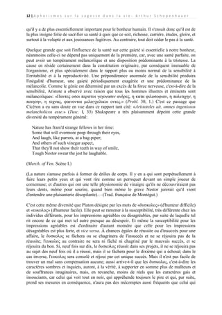 12 | A p h o r i s m e s s u r l a s a g e s s e d a n s l a v i e - A r t h u r S c h o p e n h a u e r

qu'il y a de plus essentiellement important pour le bonheur humain. Il s'ensuit donc qu'il est de
la plus insigne folie de sacrifier sa santé à quoi que ce soit, richesse, carrière, études, gloire, et
surtout à la volupté et aux jouissances fugitives. Au contraire, tout doit céder le pas à la santé.
Quelque grande que soit l'influence de la santé sur cette gaieté si essentielle à notre bonheur,
néanmoins celle-ci ne dépend pas uniquement de la première, car, avec une santé parfaite, on
peut avoir un tempérament mélancolique et une disposition prédominante à la tristesse. La
cause en réside certainement dans la constitution originaire, par conséquent immuable de
l'organisme, et plus spécialement dans le rapport plus ou moins normal de la sensibilité à
l'irritabilité et à la reproductivité. Une prépondérance anormale de la sensibilité produira
l'inégalité d'humeur, une gaieté périodiquement exagérée et une prédominance de la
mélancolie. Comme le génie est déterminé par un excès de la force nerveuse, c'est-à-dire de la
sensibilité, Aristote a observé avec raison que tous les hommes illustres et éminents sont
mélancoliques: «Παντες οσοι περιττοι γεγονασιν ανδρες, η κατα φιλοσοφιαν, η πολιτιχην, η
ποιηοην, η τεχνας, φαινονται μελαγχολικοι οντες.» (Probl. 30, 1.) C'est ce passage que
Cicéron a eu sans doute en vue dans ce rapport tant cité: «Aristoteles ait, omnes ingeniosos
melancholicos esse.» (Tusc. I, 33) Shakspeare a très plaisamment dépeint cette grande
diversité du tempérament général:
Nature has fram'd strange fellows in her time:
Some that will evermore peep through their eyes,
And laugh, like parrots, at a bag-piper;
And others of such vinegar aspect,
That they'll not show their teeth in way of smile,
Tough Nestor swear the jest he laughable.
(Merch. of Ven. Scène I.)
(La nature s'amuse parfois à former de drôles de corps. Il y en a qui sont perpétuellement à
faire leurs petits yeux et qui vont rire comme un perroquet devant un simple joueur de
cornemuse; et d'autres qui ont une telle physionomie de vinaigre qu'ils ne découvriraient pas
leurs dents, même pour sourire, quand bien même le grave Nestor jurerait qu'il vient
d'entendre une plaisanterie désopilante).—(Trad. française de Montégut.)
C'est cette même diversité que Platon désigne par les mots de «δυσκολος» (d'humeur difficile)
et «ευκολος» (d'humeur facile). Elle peut se ramener à la susceptibilité, très différente chez les
individus différents, pour les impressions agréables ou désagréables, par suite de laquelle tel
rit encore de ce qui met tel autre presque au désespoir. Et même la susceptibilité pour les
impressions agréables est d'ordinaire d'autant moindre que celle pour les impressions
désagréables est plus forte, et vice versa. À chances égales de réussite ou d'insuccès pour une
affaire, le δυσκολος se fâchera ou se chagrinera de l'insuccès et ne se réjouira pas de la
réussite; l'ευκολος au contraire ne sera ni fâché ni chagriné par le mauvais succès, et se
réjouira du bon. Si, neuf fois sur dix, le δυσκολος réussit dans ses projets, il ne se réjouira pas
au sujet des neuf fois où il a réussi, mais il se fâchera pour le dixième qui a échoué; dans le
cas inverse, l'ευκολος sera consolé et réjoui par cet unique succès. Mais il n'est pas facile de
trouver un mal sans compensation aucune; aussi arrive-t-il que les δυσκολος, c'est-à-dire les
caractères sombres et inquiets, auront, à la vérité, à supporter en somme plus de malheurs et
de souffrances imaginaires, mais, en revanche, moins de réels que les caractères gais et
insouciants, car celui qui voit tout en noir, qui appréhende toujours le pire et qui, par suite,
prend ses mesures en conséquence, n'aura pas des mécomptes aussi fréquents que celui qui

 