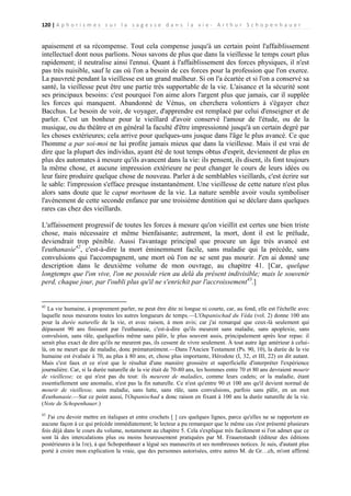 120 | A p h o r i s m e s s u r l a s a g e s s e d a n s l a v i e - A r t h u r S c h o p e n h a u e r

apaisement et sa récompense. Tout cela compense jusqu'à un certain point l'affaiblissement
intellectuel dont nous parlions. Nous savons de plus que dans la vieillesse le temps court plus
rapidement; il neutralise ainsi l'ennui. Quant à l'affaiblissement des forces physiques, il n'est
pas très nuisible, sauf le cas où l'on a besoin de ces forces pour la profession que l'on exerce.
La pauvreté pendant la vieillesse est un grand malheur. Si on l'a écartée et si l'on a conservé sa
santé, la vieillesse peut être une partie très supportable de la vie. L'aisance et la sécurité sont
ses principaux besoins: c'est pourquoi l'on aime alors l'argent plus que jamais, car il supplée
les forces qui manquent. Abandonné de Vénus, on cherchera volontiers à s'égayer chez
Bacchus. Le besoin de voir, de voyager, d'apprendre est remplacé par celui d'enseigner et de
parler. C'est un bonheur pour le vieillard d'avoir conservé l'amour de l'étude, ou de la
musique, ou du théâtre et en général la faculté d'être impressionné jusqu'à un certain degré par
les choses extérieures; cela arrive pour quelques-uns jusque dans l'âge le plus avancé. Ce que
l'homme a par soi-moi ne lui profite jamais mieux que dans la vieillesse. Mais il est vrai de
dire que la plupart des individus, ayant été de tout temps obtus d'esprit, deviennent de plus en
plus des automates à mesure qu'ils avancent dans la vie: ils pensent, ils disent, ils font toujours
la même chose, et aucune impression extérieure ne peut changer le cours de leurs idées ou
leur faire produire quelque chose de nouveau. Parler à de semblables vieillards, c'est écrire sur
le sable: l'impression s'efface presque instantanément. Une vieillesse de cette nature n'est plus
alors sans doute que le caput mortuum de la vie. La nature semble avoir voulu symboliser
l'avènement de cette seconde enfance par une troisième dentition qui se déclare dans quelques
rares cas chez des vieillards.
L'affaissement progressif de toutes les forces à mesure qu'on vieillit est certes une bien triste
chose, mais nécessaire et même bienfaisante; autrement, la mort, dont il est le prélude,
deviendrait trop pénible. Aussi l'avantage principal que procure un âge très avancé est
l'euthanasie42, c'est-à-dire la mort éminemment facile, sans maladie qui la précède, sans
convulsions qui l'accompagnent, une mort où l'on ne se sent pas mourir. J'en ai donné une
description dans le deuxième volume de mon ouvrage, au chapitre 41. [Car, quelque
longtemps que l'on vive, l'on ne possède rien au delà du présent indivisible; mais le souvenir
perd, chaque jour, par l'oubli plus qu'il ne s'enrichit par l'accroissement43.]

42

La vie humaine, à proprement parler, ne peut être dite ni longue ni courte, car, au fond, elle est l'échelle avec
laquelle nous mesurons toutes les autres longueurs de temps.—L'Oupanischad du Véda (vol. 2) donne 100 ans
pour la durée naturelle de la vie, et avec raison, à mon avis; car j'ai remarqué que ceux-là seulement qui
dépassent 90 ans finissent par l'euthanasie, c'est-à-dire qu'ils meurent sans maladie, sans apoplexie, sans
convulsion, sans râle, quelquefois même sans pâlir, le plus souvent assis, principalement après leur repas: il
serait plus exact de dire qu'ils ne meurent pas, ils cessent de vivre seulement. À tout autre âge antérieur à celuilà, on ne meurt que de maladie, donc prématurément.—Dans l'Ancien Testament (Ps. 90, 10), la durée de la vie
humaine est évaluée à 70, au plus à 80 ans; et, chose plus importante, Hérodote (I, 32, et III, 22) en dit autant.
Mais c'est faux et ce n'est que le résultat d'une manière grossière et superficielle d'interpréter l'expérience
journalière. Car, si la durée naturelle de la vie était de 70-80 ans, les hommes entre 70 et 80 ans devraient mourir
de vieillesse; ce qui n'est pas du tout: ils meurent de maladies, comme leurs cadets; or la maladie, étant
essentiellement une anomalie, n'est pas la fin naturelle. Ce n'est qu'entre 90 et 100 ans qu'il devient normal de
mourir de vieillesse, sans maladie, sans lutte, sans râle, sans convulsions, parfois sans pâlir, en un mot
d'euthanasie.—Sur ce point aussi, l'Oupanischad a donc raison en fixant à 100 ans la durée naturelle de la vie.
(Note de Schopenhauer.)
43

J'ai cru devoir mettre en italiques et entre crochets [ ] ces quelques lignes, parce qu'elles ne se rapportent en
aucune façon à ce qui précède immédiatement; le lecteur a pu remarquer que le même cas s'est présenté plusieurs
fois déjà dans le cours du volume, notamment au chapitre 5. Cela s'explique très facilement si l'on admet que ce
sont là des intercalations plus ou moins heureusement pratiquées par M. Frauenstaedt (éditeur des éditions
postérieures à la 1re), à qui Schopenhauer a légué ses manuscrits et ses nombreuses notices. Je suis, d'autant plus
porté à croire mon explication la vraie, que des personnes autorisées, entre autres M. de Gr…ch, m'ont affirmé

 
