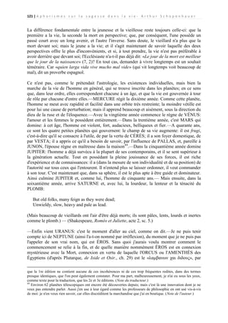 121 | A p h o r i s m e s s u r l a s a g e s s e d a n s l a v i e - A r t h u r S c h o p e n h a u e r

La différence fondamentale entre la jeunesse et la vieillesse reste toujours celle-ci: que la
première a la vie, la seconde la mort en perspective; que, par conséquent, l'une possède un
passé court avec un long avenir, et l'autre l'inverse. Sans doute, le vieillard n'a plus que la
mort devant soi; mais le jeune a la vie; et il s'agit maintenant de savoir laquelle des deux
perspectives offre le plus d'inconvénients, et si, à tout prendre, la vie n'est pas préférable à
avoir derrière que devant soi; l'Ecclésiaste n'a-t-il pas déjà dit: «Le jour de la mort est meilleur
que le jour de la naissance» (7, 2)? En tout cas, demander à vivre longtemps est un souhait
téméraire. Car «quien larga vida vive mucho mal vide» (qui vit longtemps voit beaucoup de
mal), dit un proverbe espagnol.
Ce n'est pas, comme le prétendait l'astrologie, les existences individuelles, mais bien la
marche de la vie de l'homme en général, qui se trouve inscrite dans les planètes; en ce sens
que, dans leur ordre, elles correspondent chacune à un âge, et que la vie est gouvernée à tour
de rôle par chacune d'entre elles.—MERCURE régit la dixième année. Comme cette planète,
l'homme se meut avec rapidité et facilité dans une orbite très restreinte; la moindre vétille est
pour lui une cause de perturbation; mais il apprend beaucoup et aisément, sous la direction du
dieu de la ruse et de l'éloquence.—Avec la vingtième année commence le règne de VÉNUS:
l'amour et les femmes le possèdent entièrement.—Dans la trentième année, c'est MARS qui
domine: à cet âge, l'homme est violent, fort, audacieux, belliqueux et fier.—A quarante ans,
ce sont les quatre petites planètes qui gouvernent: le champ de sa vie augmente: il est frugi,
c'est-à-dire qu'il se consacre à l'utile, de par la vertu de CÉRÈS; il a son foyer domestique, de
par VESTA; il a appris ce qu'il a besoin de savoir, par l'influence de PALLAS, et, pareille à
JUNON, l'épouse règne en maîtresse dans la maison44.—Dans la cinquantième année domine
JUPITER: l'homme a déjà survécu à la plupart de ses contemporains, et il se sent supérieur à
la génération actuelle. Tout en possédant la pleine jouissance de ses forces, il est riche
d'expérience et de connaissances: il a (dans la mesure de son individualité et de sa position) de
l'autorité sur tous ceux qui l'entourent. Il n'entend plus se laisser ordonner, il veut commander
à son tour. C'est maintenant que, dans sa sphère, il est le plus apte à être guide et dominateur.
Ainsi culmine JUPITER et, comme lui, l'homme de cinquante ans.— Mais ensuite, dans la
soixantième année, arrive SATURNE et, avec lui, la lourdeur, la lenteur et la ténacité du
PLOMB:
But old folks, many feign as they were dead;
Unwieldy, slow, heavy and pale as lead.
(Mais beaucoup de vieillards ont l'air d'être déjà morts; ils sont pâles, lents, lourds et inertes
comme le plomb.) — (Shakespeare, Roméo et Juliette, acte 2, sc. 5.)
—Enfin vient URANUS: c'est le moment d'aller au ciel, comme on dit.—Je ne puis tenir
compte ici de NEPTUNE (ainsi l'a-t-on nommé par irréflexion), du moment que je ne puis pas
l'appeler de son vrai nom, qui est ÉROS. Sans quoi j'aurais voulu montrer comment le
commencement se relie à la fin, et de quelle manière nommément ÉROS est en connexion
mystérieuse avec la Mort, connexion en vertu de laquelle l'ORCUS ou l'AMENTHÈS des
Égyptiens (d'après Plutarque, de Iside et Osir., ch. 29) est le «λαμβανων χαι διδους», par
que la 1re édition ne contient aucune de ces incohérences ni de ces trop fréquentes redites, dans des termes
presque identiques, que l'on peut également constater. Pour ma part, malheureusement, je n'ai eu sous les yeux,
comme texte pour la traduction, que les 2e et 3e éditions. (Note du traducteur.)
44
Environ 62 planètes télescopiques ont encore été découvertes depuis; mais c'est là une innovation dont je ne
veux pas entendre parler. Aussi j'en use à leur égard comme les professeurs de philosophie en ont usé vis-à-vis
de moi: je n'en veux rien savoir, car elles discréditent la marchandise que j'ai en boutique. (Note de l'auteur.)

 