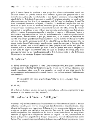 13 | A p h o r i s m e s s u r l a s a g e s s e d a n s l a v i e - A r t h u r S c h o p e n h a u e r

prête à toutes choses des couleurs et des perspectives riantes.—Néanmoins, quand une
affection morbide du système nerveux ou de l'appareil digestif vient prêter la main à une
δυσκολια innée, alors celle-ci peut atteindre ce haut degré où un malaise permanent produit le
dégoût de la vie, d'où résulte le penchant au suicide. Celui-ci peut alors être provoqué par les
plus minimes contrariétés; à un degré supérieur du mal, il n'est même plus besoin de motif, la
seule permanence du malaise suffit pour y déterminer. Le suicide s'accomplit alors avec une
réflexion si froide et une si inflexible résolution que le malade à ce stade, placé déjà
d'ordinaire sous surveillance, l'esprit constamment fixé sur cette idée, profite du premier
moment où la surveillance se sera relâchée pour recourir, sans hésitation, sans lutte et sans
effroi, à ce moyen de soulagement pour lui si naturel en ce moment et si bien veau. Esquirol a
décrit très au long cet état dans son Traité des maladies mentales. Il est certain que l'homme le
mieux portant, peut-être même le plus gai, pourra aussi, le cas échéant, se déterminer au
suicide; cela arrivera quand l'intensité des souffrances ou d'un malheur prochain et inévitable
sera plus forte que les terreurs de la mort. Il n'y a de différence que dans la puissance plus ou
moins grande du motif déterminant, laquelle est en rapport inverse avec la δυσκολια. Plus
celle-ci est grande, plus le motif pourra être petit, jusqu'à devenir même nul; plus, au
contraire, l'ευκολια, ainsi que la santé qui en est la base, est grande, plus il devra être grave. Il
y aura donc des degrés innombrables entre ces deux cas extrêmes de suicide, entre celui
provoqué purement par une recrudescence maladive de la δυσκολια innée, et celui de l'homme
bien portant et gai provenant de causes tout objectives.

II. La beauté.
La beauté est analogue en partie à la santé. Cette qualité subjective, bien que ne contribuant
qu'indirectement au bonheur par l'impression qu'elle produit sur les autres, a néanmoins une
grande importance, même pour le sexe masculin. La beauté est une lettre ouverte de
recommandation, qui nous gagne les cœurs à l'avance; c'est à elle surtout que s'appliquent ces
vers d'Homère:
Ουτοι αποβλητ' εστι Θεων εριχυδεα δωρχ, 'Οσσχ χεν αυτοι δωσι, εχων δ'ουχ
αν τις ελοιτο.
(Il. III, 65.)
(Il ne faut pas dédaigner les dons glorieux des immortels, que seuls ils peuvent donner et que
personne ne peut accepter ou refuser à son gré).

III. La douleur et l'ennui. - L'intelligence.
Un simple coup d'œil nous fait découvrir deux ennemis du bonheur humain: ce sont la douleur
et l'ennui. En outre, nous pouvons observer que, dans la mesure où nous réussissons à nous
éloigner de l'un, nous nous rapprochons de l'autre, et réciproquement; de façon que notre vie
représente en réalité une oscillation plus ou moins forte entre les deux. Cela provient du
double antagonisme dans lequel chacun des deux se trouve envers l'autre, un antagonisme
extérieur ou objectif et un antagonisme intérieur ou subjectif. En effet, extérieurement, le
besoin et la privation engendrent la douleur; en revanche, l'aise et l'abondance font naître
l'ennui. C'est pourquoi nous voyons la classe inférieure du peuple luttant incessamment contre

 