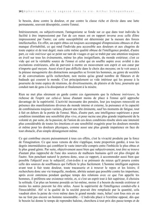 14 | A p h o r i s m e s s u r l a s a g e s s e d a n s l a v i e - A r t h u r S c h o p e n h a u e r

le besoin, donc contre la douleur, et par contre la classe riche et élevée dans une lutte
permanente, souvent désespérée, contre l'ennui.
Intérieurement, ou subjectivement, l'antagonisme se fonde sur ce que dans tout individu la
facilité à être impressionné par l'un de ces maux est en rapport inverse avec celle d'être
impressionné par l'autre; car cette susceptibilité est déterminée par la mesure des forces
intellectuelles. En effet, un esprit obtus est toujours accompagné d'impressions obtuses et d'un
manque d'irritabilité, ce qui rend l'individu peu accessible aux douleurs et aux chagrins de
toute espèce et de tout degré; mais cette même qualité obtuse de l'intelligence produit, d'autre
part, ce vide intérieur qui se peint sur tant de visages et qui se trahit par une attention toujours
en éveil sur tous les événements, même les plus insignifiants, du monde extérieur; c'est ce
vide qui est la véritable source de l'ennui et celui qui en souffre aspire avec avidité à des
excitations extérieures, afin de parvenir à mettre en mouvement son esprit et son cœur par
n'importe quel moyen. Aussi n'est-il pas difficile dans le choix des moyens; on le voit assez à
la piteuse mesquinerie des distractions auxquelles se livrent les hommes, au genre de sociétés
et de conversations qu'ils recherchent, non moins qu'au grand nombre de flâneurs et de
badauds qui courent le monde. C'est principalement ce vide intérieur qui les pousse à la
poursuite de toute espèce de réunions, de divertissements, de plaisirs et de luxe, poursuite qui
conduit tant de gens à la dissipation et finalement à la misère.
Rien ne met plus sûrement en garde contre ces égarements que la richesse intérieure, la
richesse de l'esprit car celui-ci laisse d'autant moins de place à l'ennui qu'il approche
davantage de la supériorité. L'activité incessante des pensées, leur jeu toujours renouvelé en
présence des manifestations diverses du monde interne et externe, la puissance et la capacité
de combinaisons toujours variées, placent une tête éminente, sauf les moments de fatigue, tout
à fait en dehors de la portée de l'ennui. Mais, d'autre part, une intelligence supérieure a pour
condition immédiate une sensibilité plus vive, et pour racine une plus grande impétuosité de la
volonté et, par suite, de la passion; de l'union de ces deux conditions résulte alors une intensité
plus considérable de toutes les émotions et une sensibilité exagérée pour les douleurs morales
et même pour les douleurs physiques, comme aussi une plus grande impatience en face de
tout obstacle, d'un simple dérangement même.
Ce qui contribue encore puissamment à tous ces effets, c'est la vivacité produite par la force
de l'imagination. Ce que nous venons de dire s'applique, toute proportion gardée, à tous les
degrés intermédiaires qui comblent le vaste intervalle compris entre l'imbécile le plus obtus et
le plus grand génie. Par suite, objectivement aussi bien que subjectivement, tout être se trouve
d'autant plus rapproché de l'une des sources de malheurs humains qu'il est plus éloigné de
l'autre. Son penchant naturel le portera donc, sous ce rapport, à accommoder aussi bien que
possible l'objectif avec le subjectif, c'est-à-dire à se prémunir du mieux qu'il pourra contre
celle des sources de souffrances qui l'affecte le plus facilement. L'homme intelligent aspirera
avant tout à fuir toute douleur, toute tracasserie et à trouver le repos et les loisirs; il
recherchera donc une vie tranquille, modeste, abritée autant que possible contre les importuns;
après avoir entretenu pendant quelque temps des relations avec ce que l'on appelle les
hommes, il préférera une existence retirée, et, si c'est un esprit tout à fait supérieur, il choisira
la solitude. Car plus un homme possède en lui-même, moins il a besoin du monde extérieur et
moins les autres peuvent lui être utiles. Aussi la supériorité de l'intelligence conduit-elle à
l'insociabilité. Ah! si la qualité de la société pouvait être remplacée par la quantité, cela
vaudrait alors la peine de vivre même dans le grand monde: mais, hélas! cent fous mis en un
tas ne font pas encore un homme raisonnable.—L'individu placé à l'extrême opposé, dès que
le besoin lui donne le temps de reprendre haleine, cherchera à tout prix des passe-temps et de

 