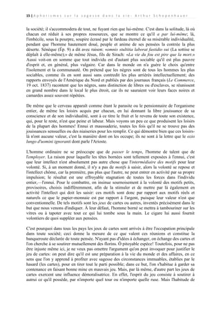 15 | A p h o r i s m e s s u r l a s a g e s s e d a n s l a v i e - A r t h u r S c h o p e n h a u e r

la société; il s'accommodera de tout, ne fuyant rien que lui-même. C'est dans la solitude, là où
chacun est réduit à ses propres ressources, que se montre ce qu'il a par lui-même; là,
l'imbécile, sous la pourpre, soupire écrasé par le fardeau éternel de sa misérable individualité,
pendant que l'homme hautement doué, peuple et anime de ses pensées la contrée la plus
déserte. Sénèque (Ép. 9) a dit avec raison: «omnis stultitia laborat fastidio sui (La sottise se
déplaît à elle-même);» de même Jésus, fils de Sirach: «La vie du fou est pire que la mort.»
Aussi voit-on en somme que tout individu est d'autant plus sociable qu'il est plus pauvre
d'esprit et, en général, plus vulgaire. Car dans le monde on n'a guère le choix qu'entre
l'isolement et la communauté. On prétend que les nègres sont de tous les hommes les plus
sociables, comme ils en sont aussi sans contredit les plus arriérés intellectuellement; des
rapports envoyés de l'Amérique du Nord et publiés par des journaux français (Le Commerce,
19 oct. 1837) racontent que les nègres, sans distinction de libres ou d'esclaves, se réunissent
en grand nombre dans le local le plus étroit, car ils ne sauraient voir leurs faces noires et
camardes assez souvent répétées.
De même que le cerveau apparaît comme étant le parasite ou le pensionnaire de l'organisme
entier, de même les loisirs acquis par chacun, en lui donnant la libre jouissance de sa
conscience et de son individualité, sont à ce titre le fruit et le revenu de toute son existence,
qui, pour le reste, n'est que peine et labeur. Mais voyons un peu ce que produisent les loisirs
de la plupart des hommes! Ennui et maussaderie, toutes les fois qu'il ne se trouve pas des
jouissances sensuelles ou des niaiseries pour les remplir. Ce qui démontre bien que ces loisirslà n'ont aucune valeur, c'est la manière dont on les occupe; ils ne sont à la lettre que le ozio
lungo d'uomini ignoranti dont parle l'Arioste.
L'homme ordinaire ne se préoccupe que de passer le temps, l'homme de talent que de
l'employer. La raison pour laquelle les têtes bornées sont tellement exposées à l'ennui, c'est
que leur intellect n'est absolument pas autre chose que l'intermédiaire des motifs pour leur
volonté. Si, à un moment donné, il n'y a pas de motifs à saisir, alors la volonté se repose et
l'intellect chôme, car la première, pas plus que l'autre, ne peut entrer en activité par sa propre
impulsion; le résultat est une effroyable stagnation de toutes les forces dans l'individu
entier,—l'ennui. Pour le combattre, on insinue sournoisement à la volonté des motifs petits,
provisoires, choisis indifféremment, afin de la stimuler et de mettre par là également en
activité l'intellect qui doit les saisir: ces motifs sont donc par rapport aux motifs réels et
naturels ce que le papier-monnaie est par rapport à l'argent, puisque leur valeur n'est que
conventionnelle. De tels motifs sont les jeux de cartes ou autres, inventés précisément dans le
but que nous venons d'indiquer. À leur défaut, l'homme borné se mettra à tambouriner sur les
vitres ou à tapoter avec tout ce qui lui tombe sous la main. Le cigare lui aussi fournit
volontiers de quoi suppléer aux pensées.
C'est pourquoi dans tous les pays les jeux de cartes sont arrivés à être l'occupation principale
dans toute société; ceci donne la mesure de ce que valent ces réunions et constitue la
banqueroute déclarée de toute pensée. N'ayant pas d'idées à échanger, on échange des cartes et
l'on cherche à se soutirer mutuellement des florins. Ô pitoyable espèce! Toutefois, pour ne pas
être injuste même ici, je ne veux pas omettre l'argument qu'on peut invoquer pour justifier le
jeu de cartes: on peut dire qu'il est une préparation à la vie du monde et des affaires, en ce
sens que l'on y apprend à profiter avec sagesse des circonstances immuables, établies par le
hasard (les cartes), pour en tirer tout le parti possible; dans ce but, l'on s'habitue à garder sa
contenance en faisant bonne mine en mauvais jeu. Mais, par là même, d'autre part les jeux de
cartes exercent une influence démoralisatrice. En effet, l'esprit du jeu consiste à soutirer à
autrui ce qu'il possède, par n'importe quel tour ou n'importe quelle ruse. Mais l'habitude de

 
